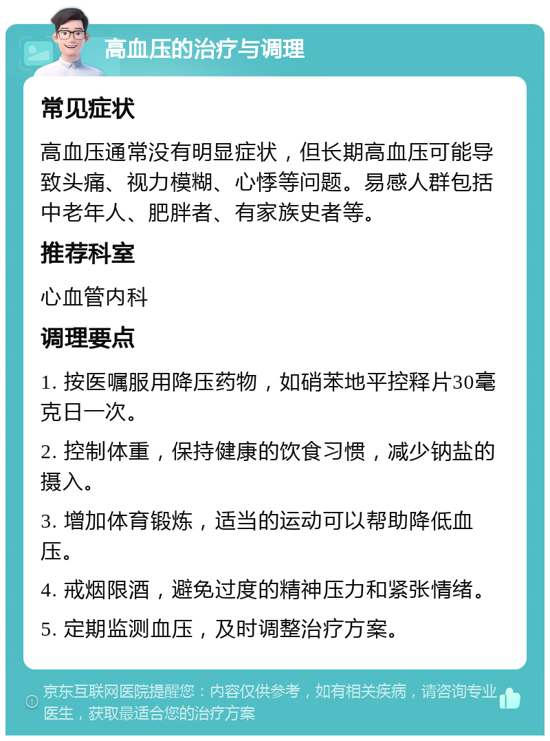 高血压的治疗与调理 常见症状 高血压通常没有明显症状，但长期高血压可能导致头痛、视力模糊、心悸等问题。易感人群包括中老年人、肥胖者、有家族史者等。 推荐科室 心血管内科 调理要点 1. 按医嘱服用降压药物，如硝苯地平控释片30毫克日一次。 2. 控制体重，保持健康的饮食习惯，减少钠盐的摄入。 3. 增加体育锻炼，适当的运动可以帮助降低血压。 4. 戒烟限酒，避免过度的精神压力和紧张情绪。 5. 定期监测血压，及时调整治疗方案。