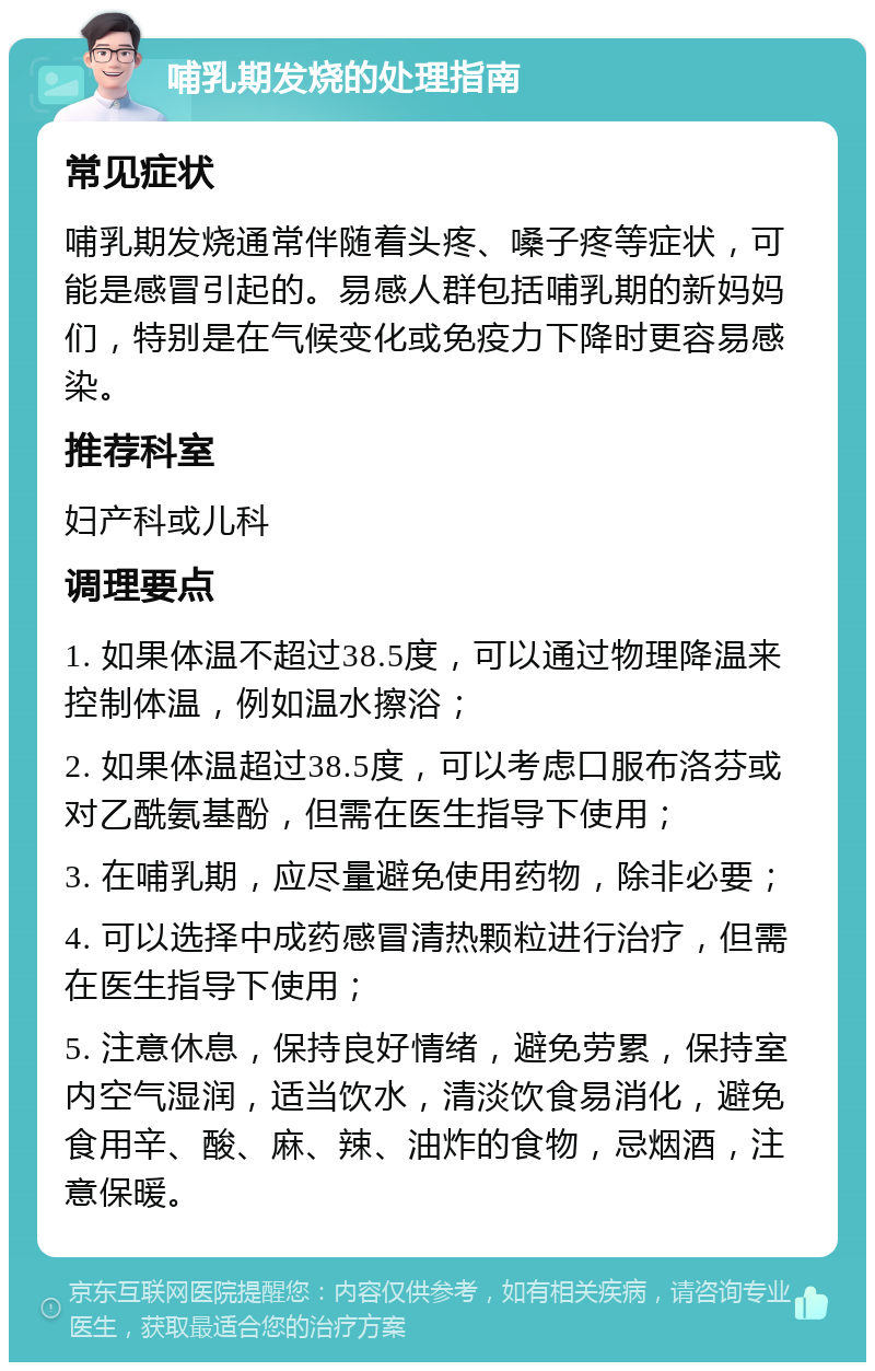 哺乳期发烧的处理指南 常见症状 哺乳期发烧通常伴随着头疼、嗓子疼等症状，可能是感冒引起的。易感人群包括哺乳期的新妈妈们，特别是在气候变化或免疫力下降时更容易感染。 推荐科室 妇产科或儿科 调理要点 1. 如果体温不超过38.5度，可以通过物理降温来控制体温，例如温水擦浴； 2. 如果体温超过38.5度，可以考虑口服布洛芬或对乙酰氨基酚，但需在医生指导下使用； 3. 在哺乳期，应尽量避免使用药物，除非必要； 4. 可以选择中成药感冒清热颗粒进行治疗，但需在医生指导下使用； 5. 注意休息，保持良好情绪，避免劳累，保持室内空气湿润，适当饮水，清淡饮食易消化，避免食用辛、酸、麻、辣、油炸的食物，忌烟酒，注意保暖。