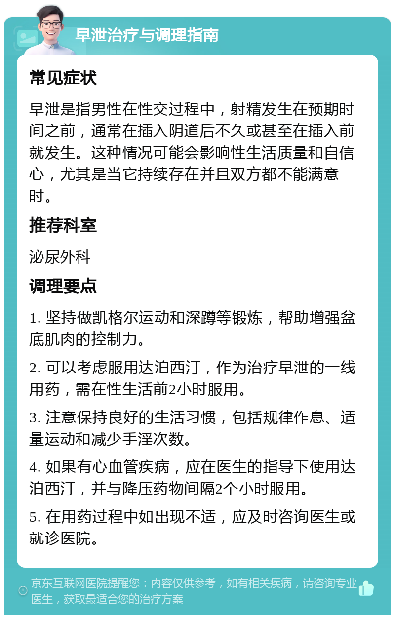 早泄治疗与调理指南 常见症状 早泄是指男性在性交过程中，射精发生在预期时间之前，通常在插入阴道后不久或甚至在插入前就发生。这种情况可能会影响性生活质量和自信心，尤其是当它持续存在并且双方都不能满意时。 推荐科室 泌尿外科 调理要点 1. 坚持做凯格尔运动和深蹲等锻炼，帮助增强盆底肌肉的控制力。 2. 可以考虑服用达泊西汀，作为治疗早泄的一线用药，需在性生活前2小时服用。 3. 注意保持良好的生活习惯，包括规律作息、适量运动和减少手淫次数。 4. 如果有心血管疾病，应在医生的指导下使用达泊西汀，并与降压药物间隔2个小时服用。 5. 在用药过程中如出现不适，应及时咨询医生或就诊医院。