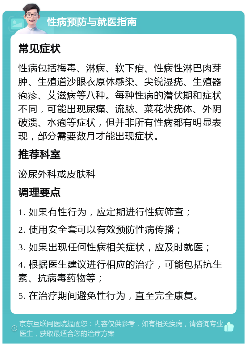 性病预防与就医指南 常见症状 性病包括梅毒、淋病、软下疳、性病性淋巴肉芽肿、生殖道沙眼衣原体感染、尖锐湿疣、生殖器疱疹、艾滋病等八种。每种性病的潜伏期和症状不同，可能出现尿痛、流脓、菜花状疣体、外阴破溃、水疱等症状，但并非所有性病都有明显表现，部分需要数月才能出现症状。 推荐科室 泌尿外科或皮肤科 调理要点 1. 如果有性行为，应定期进行性病筛查； 2. 使用安全套可以有效预防性病传播； 3. 如果出现任何性病相关症状，应及时就医； 4. 根据医生建议进行相应的治疗，可能包括抗生素、抗病毒药物等； 5. 在治疗期间避免性行为，直至完全康复。