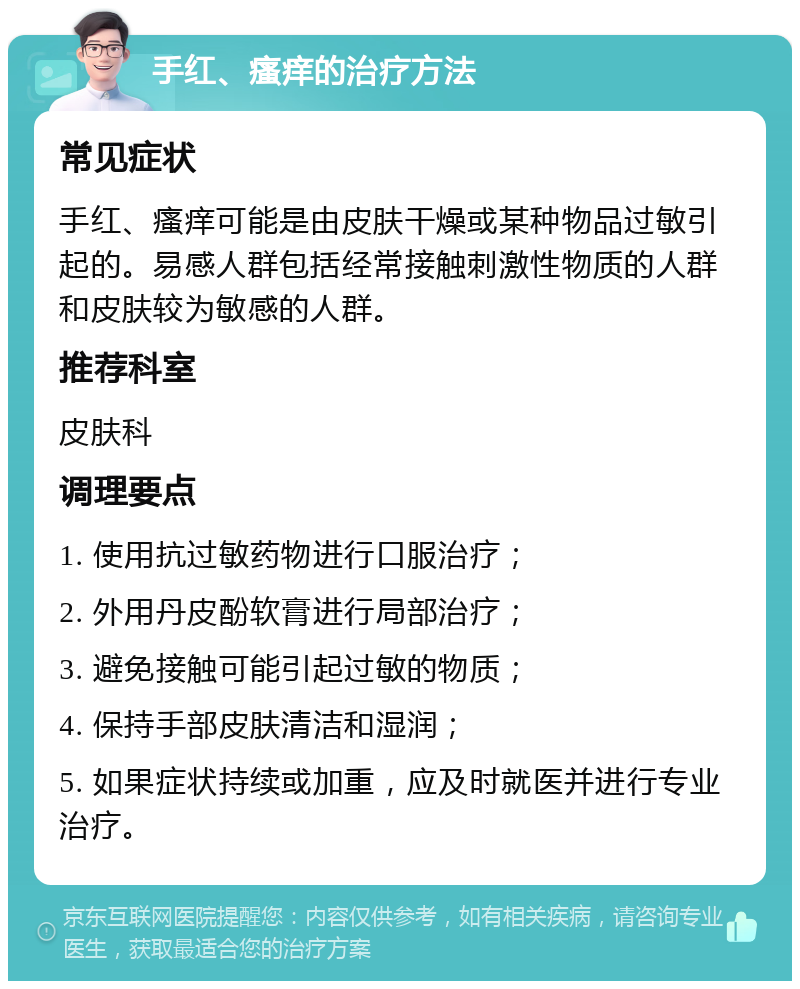 手红、瘙痒的治疗方法 常见症状 手红、瘙痒可能是由皮肤干燥或某种物品过敏引起的。易感人群包括经常接触刺激性物质的人群和皮肤较为敏感的人群。 推荐科室 皮肤科 调理要点 1. 使用抗过敏药物进行口服治疗； 2. 外用丹皮酚软膏进行局部治疗； 3. 避免接触可能引起过敏的物质； 4. 保持手部皮肤清洁和湿润； 5. 如果症状持续或加重，应及时就医并进行专业治疗。