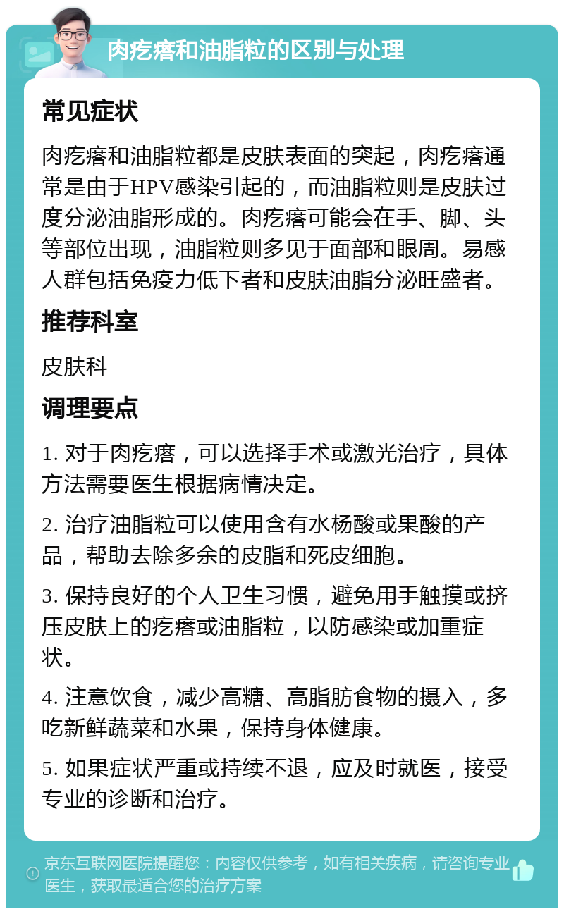 肉疙瘩和油脂粒的区别与处理 常见症状 肉疙瘩和油脂粒都是皮肤表面的突起，肉疙瘩通常是由于HPV感染引起的，而油脂粒则是皮肤过度分泌油脂形成的。肉疙瘩可能会在手、脚、头等部位出现，油脂粒则多见于面部和眼周。易感人群包括免疫力低下者和皮肤油脂分泌旺盛者。 推荐科室 皮肤科 调理要点 1. 对于肉疙瘩，可以选择手术或激光治疗，具体方法需要医生根据病情决定。 2. 治疗油脂粒可以使用含有水杨酸或果酸的产品，帮助去除多余的皮脂和死皮细胞。 3. 保持良好的个人卫生习惯，避免用手触摸或挤压皮肤上的疙瘩或油脂粒，以防感染或加重症状。 4. 注意饮食，减少高糖、高脂肪食物的摄入，多吃新鲜蔬菜和水果，保持身体健康。 5. 如果症状严重或持续不退，应及时就医，接受专业的诊断和治疗。