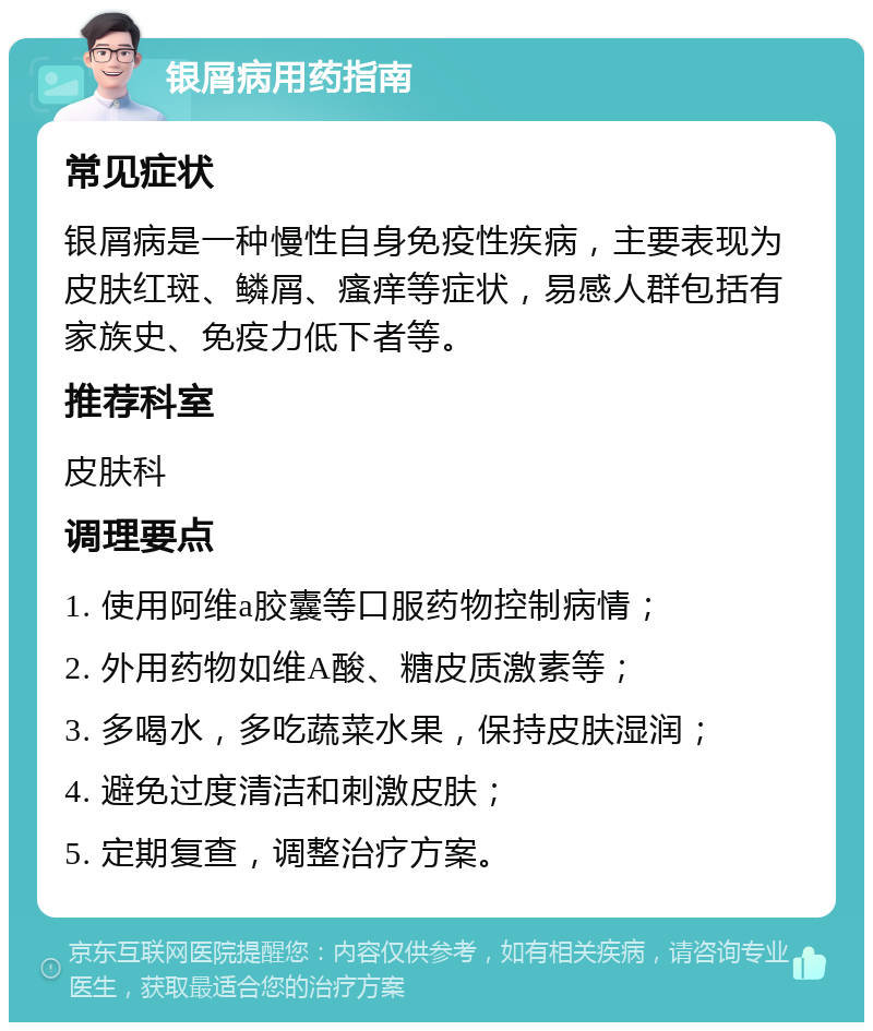 银屑病用药指南 常见症状 银屑病是一种慢性自身免疫性疾病，主要表现为皮肤红斑、鳞屑、瘙痒等症状，易感人群包括有家族史、免疫力低下者等。 推荐科室 皮肤科 调理要点 1. 使用阿维a胶囊等口服药物控制病情； 2. 外用药物如维A酸、糖皮质激素等； 3. 多喝水，多吃蔬菜水果，保持皮肤湿润； 4. 避免过度清洁和刺激皮肤； 5. 定期复查，调整治疗方案。