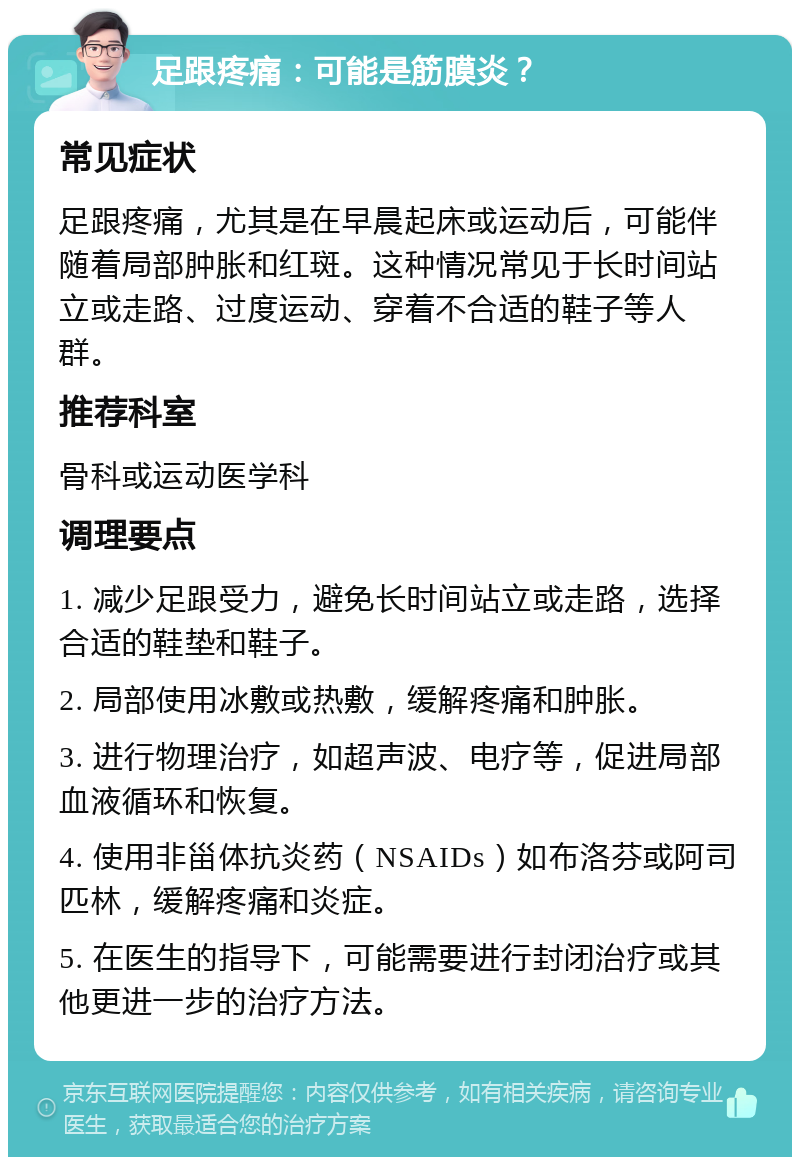 足跟疼痛：可能是筋膜炎？ 常见症状 足跟疼痛，尤其是在早晨起床或运动后，可能伴随着局部肿胀和红斑。这种情况常见于长时间站立或走路、过度运动、穿着不合适的鞋子等人群。 推荐科室 骨科或运动医学科 调理要点 1. 减少足跟受力，避免长时间站立或走路，选择合适的鞋垫和鞋子。 2. 局部使用冰敷或热敷，缓解疼痛和肿胀。 3. 进行物理治疗，如超声波、电疗等，促进局部血液循环和恢复。 4. 使用非甾体抗炎药（NSAIDs）如布洛芬或阿司匹林，缓解疼痛和炎症。 5. 在医生的指导下，可能需要进行封闭治疗或其他更进一步的治疗方法。