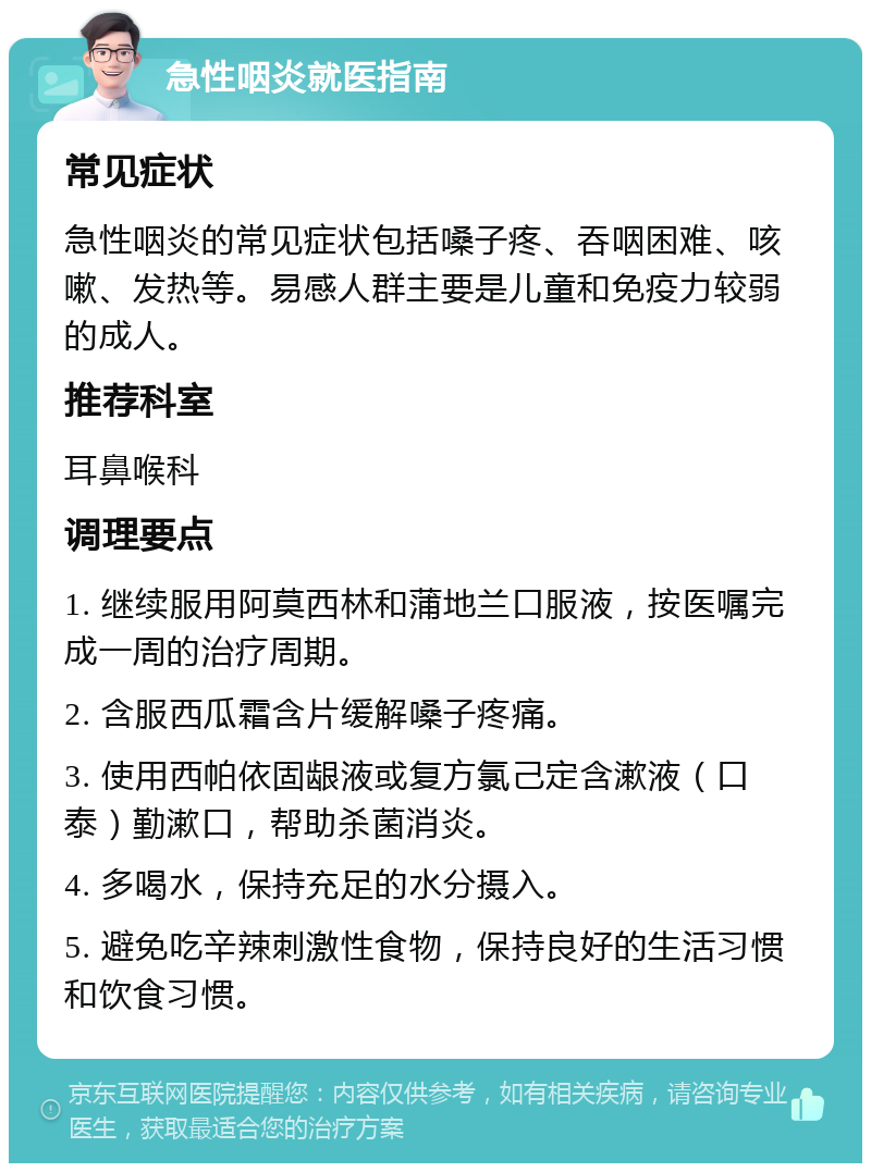 急性咽炎就医指南 常见症状 急性咽炎的常见症状包括嗓子疼、吞咽困难、咳嗽、发热等。易感人群主要是儿童和免疫力较弱的成人。 推荐科室 耳鼻喉科 调理要点 1. 继续服用阿莫西林和蒲地兰口服液，按医嘱完成一周的治疗周期。 2. 含服西瓜霜含片缓解嗓子疼痛。 3. 使用西帕依固龈液或复方氯己定含漱液（口泰）勤漱口，帮助杀菌消炎。 4. 多喝水，保持充足的水分摄入。 5. 避免吃辛辣刺激性食物，保持良好的生活习惯和饮食习惯。