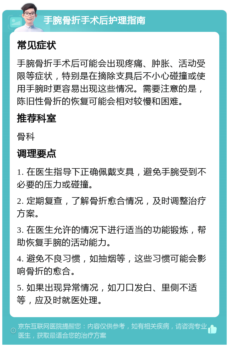 手腕骨折手术后护理指南 常见症状 手腕骨折手术后可能会出现疼痛、肿胀、活动受限等症状，特别是在摘除支具后不小心碰撞或使用手腕时更容易出现这些情况。需要注意的是，陈旧性骨折的恢复可能会相对较慢和困难。 推荐科室 骨科 调理要点 1. 在医生指导下正确佩戴支具，避免手腕受到不必要的压力或碰撞。 2. 定期复查，了解骨折愈合情况，及时调整治疗方案。 3. 在医生允许的情况下进行适当的功能锻炼，帮助恢复手腕的活动能力。 4. 避免不良习惯，如抽烟等，这些习惯可能会影响骨折的愈合。 5. 如果出现异常情况，如刀口发白、里侧不适等，应及时就医处理。