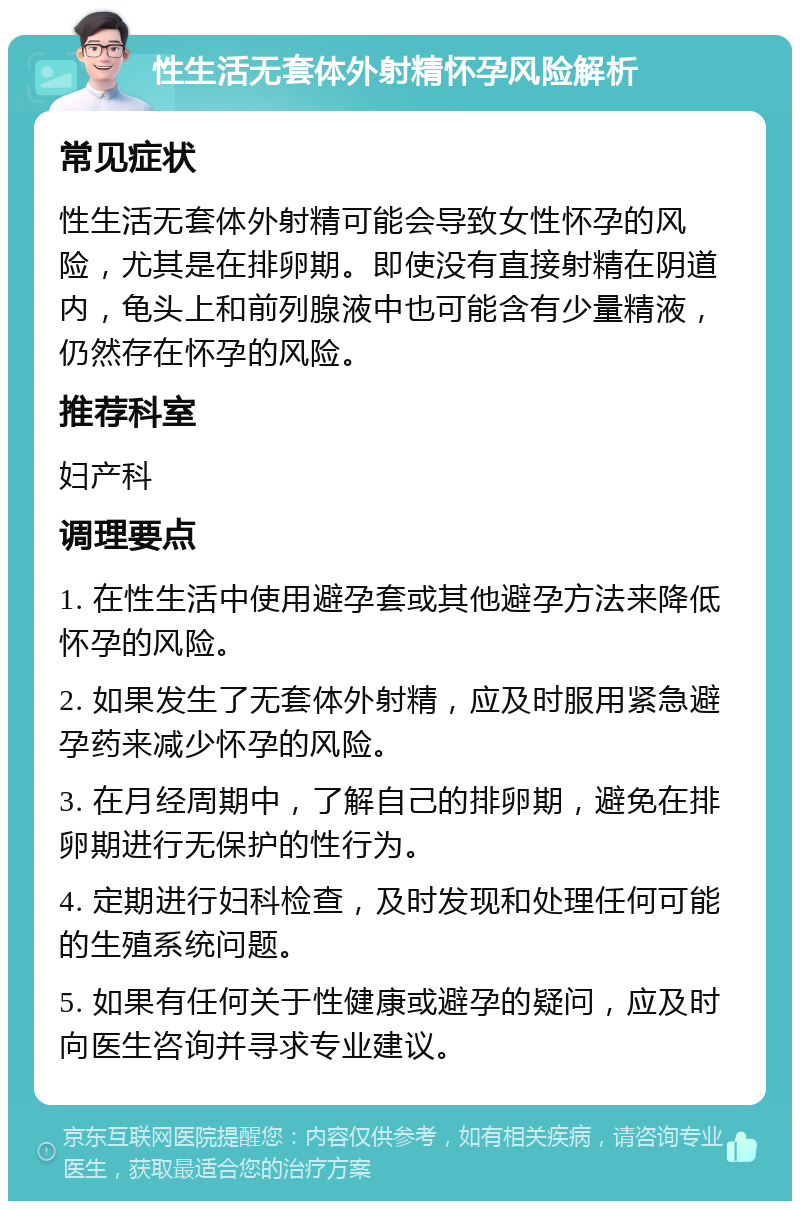 性生活无套体外射精怀孕风险解析 常见症状 性生活无套体外射精可能会导致女性怀孕的风险，尤其是在排卵期。即使没有直接射精在阴道内，龟头上和前列腺液中也可能含有少量精液，仍然存在怀孕的风险。 推荐科室 妇产科 调理要点 1. 在性生活中使用避孕套或其他避孕方法来降低怀孕的风险。 2. 如果发生了无套体外射精，应及时服用紧急避孕药来减少怀孕的风险。 3. 在月经周期中，了解自己的排卵期，避免在排卵期进行无保护的性行为。 4. 定期进行妇科检查，及时发现和处理任何可能的生殖系统问题。 5. 如果有任何关于性健康或避孕的疑问，应及时向医生咨询并寻求专业建议。