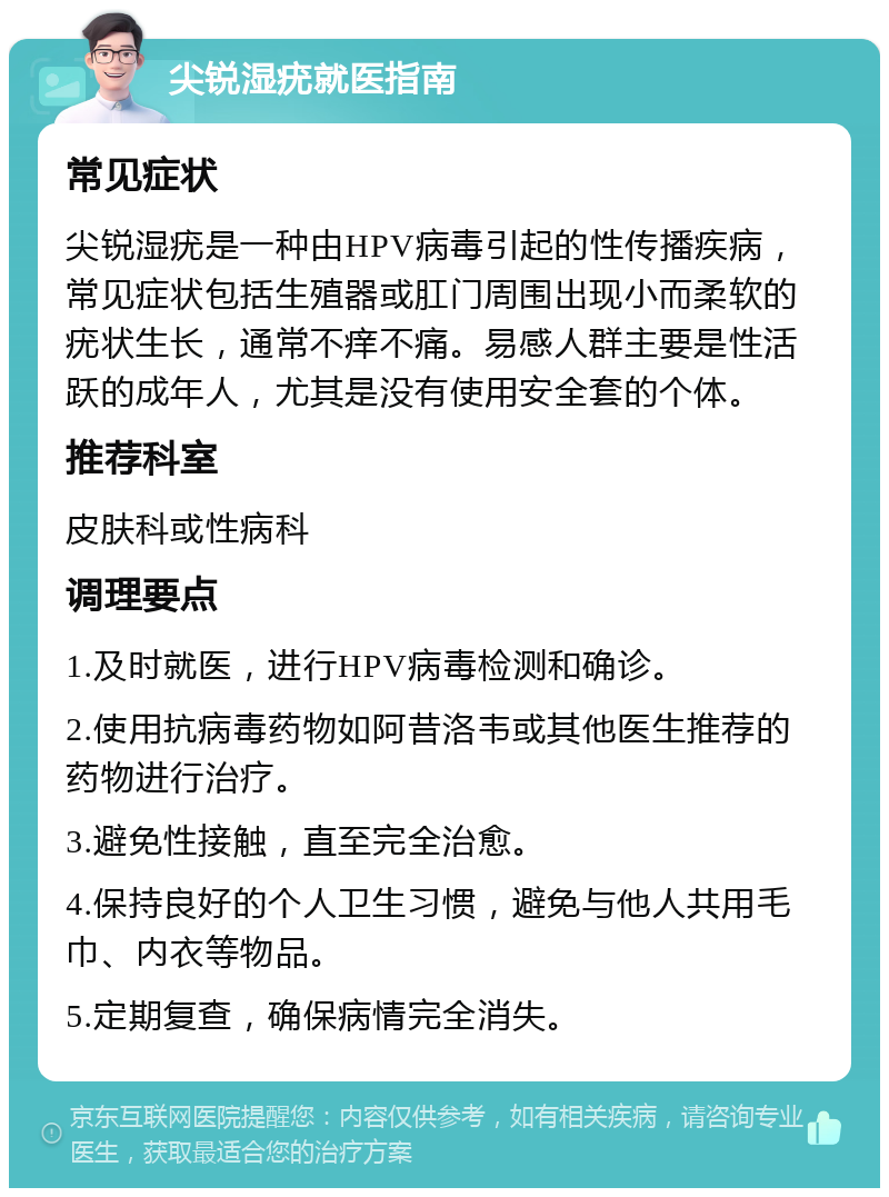 尖锐湿疣就医指南 常见症状 尖锐湿疣是一种由HPV病毒引起的性传播疾病，常见症状包括生殖器或肛门周围出现小而柔软的疣状生长，通常不痒不痛。易感人群主要是性活跃的成年人，尤其是没有使用安全套的个体。 推荐科室 皮肤科或性病科 调理要点 1.及时就医，进行HPV病毒检测和确诊。 2.使用抗病毒药物如阿昔洛韦或其他医生推荐的药物进行治疗。 3.避免性接触，直至完全治愈。 4.保持良好的个人卫生习惯，避免与他人共用毛巾、内衣等物品。 5.定期复查，确保病情完全消失。