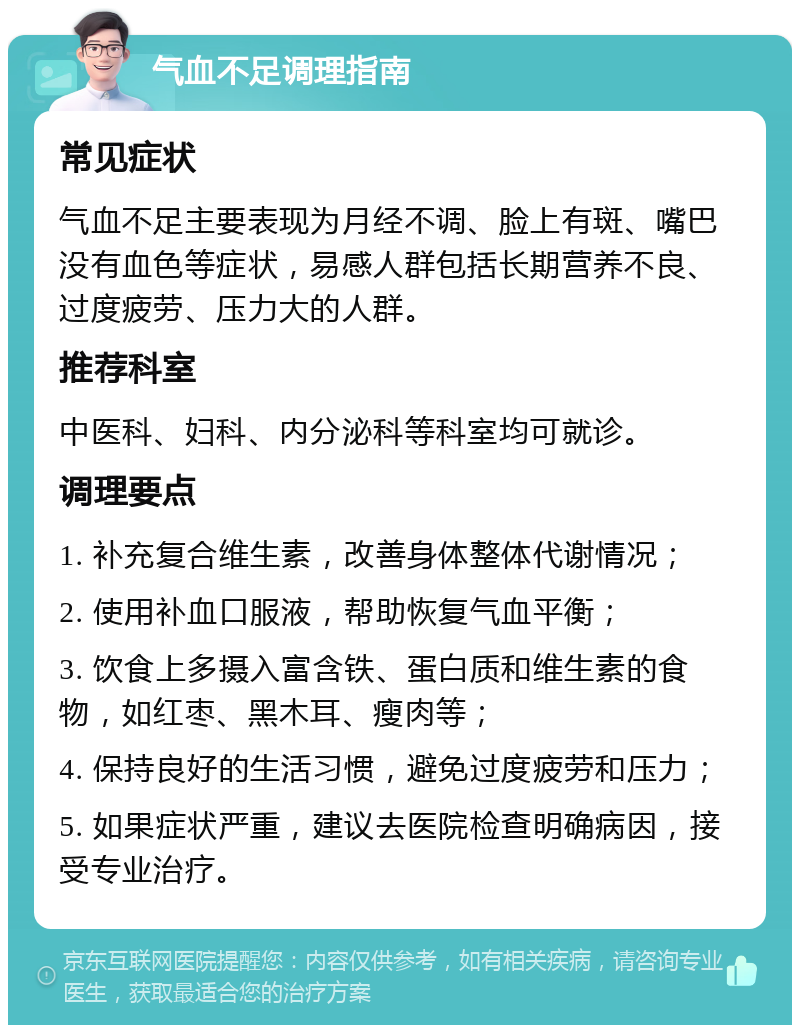 气血不足调理指南 常见症状 气血不足主要表现为月经不调、脸上有斑、嘴巴没有血色等症状，易感人群包括长期营养不良、过度疲劳、压力大的人群。 推荐科室 中医科、妇科、内分泌科等科室均可就诊。 调理要点 1. 补充复合维生素，改善身体整体代谢情况； 2. 使用补血口服液，帮助恢复气血平衡； 3. 饮食上多摄入富含铁、蛋白质和维生素的食物，如红枣、黑木耳、瘦肉等； 4. 保持良好的生活习惯，避免过度疲劳和压力； 5. 如果症状严重，建议去医院检查明确病因，接受专业治疗。