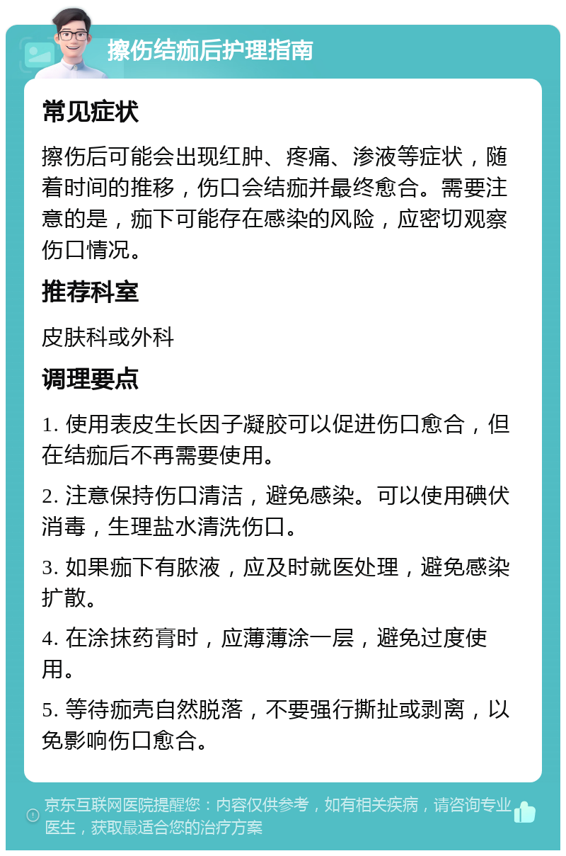 擦伤结痂后护理指南 常见症状 擦伤后可能会出现红肿、疼痛、渗液等症状，随着时间的推移，伤口会结痂并最终愈合。需要注意的是，痂下可能存在感染的风险，应密切观察伤口情况。 推荐科室 皮肤科或外科 调理要点 1. 使用表皮生长因子凝胶可以促进伤口愈合，但在结痂后不再需要使用。 2. 注意保持伤口清洁，避免感染。可以使用碘伏消毒，生理盐水清洗伤口。 3. 如果痂下有脓液，应及时就医处理，避免感染扩散。 4. 在涂抹药膏时，应薄薄涂一层，避免过度使用。 5. 等待痂壳自然脱落，不要强行撕扯或剥离，以免影响伤口愈合。