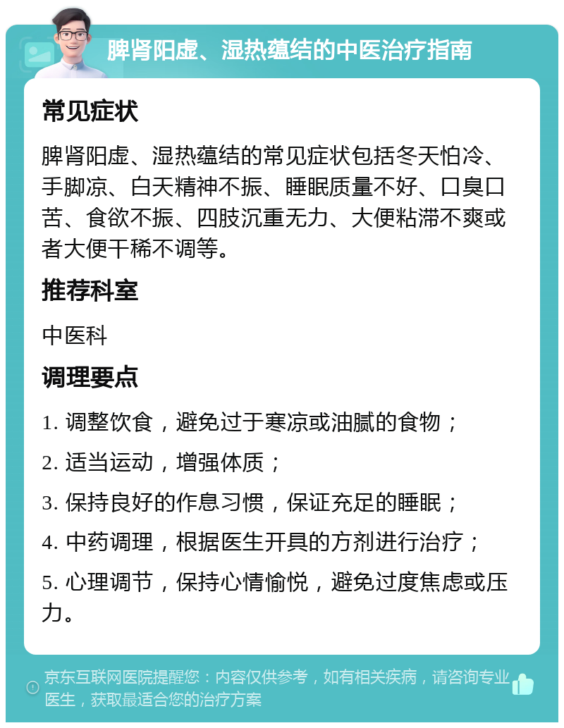 脾肾阳虚、湿热蕴结的中医治疗指南 常见症状 脾肾阳虚、湿热蕴结的常见症状包括冬天怕冷、手脚凉、白天精神不振、睡眠质量不好、口臭口苦、食欲不振、四肢沉重无力、大便粘滞不爽或者大便干稀不调等。 推荐科室 中医科 调理要点 1. 调整饮食，避免过于寒凉或油腻的食物； 2. 适当运动，增强体质； 3. 保持良好的作息习惯，保证充足的睡眠； 4. 中药调理，根据医生开具的方剂进行治疗； 5. 心理调节，保持心情愉悦，避免过度焦虑或压力。