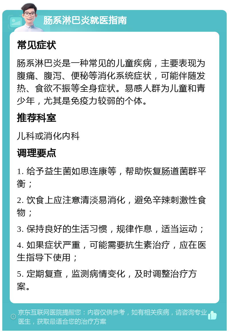 肠系淋巴炎就医指南 常见症状 肠系淋巴炎是一种常见的儿童疾病，主要表现为腹痛、腹泻、便秘等消化系统症状，可能伴随发热、食欲不振等全身症状。易感人群为儿童和青少年，尤其是免疫力较弱的个体。 推荐科室 儿科或消化内科 调理要点 1. 给予益生菌如思连康等，帮助恢复肠道菌群平衡； 2. 饮食上应注意清淡易消化，避免辛辣刺激性食物； 3. 保持良好的生活习惯，规律作息，适当运动； 4. 如果症状严重，可能需要抗生素治疗，应在医生指导下使用； 5. 定期复查，监测病情变化，及时调整治疗方案。