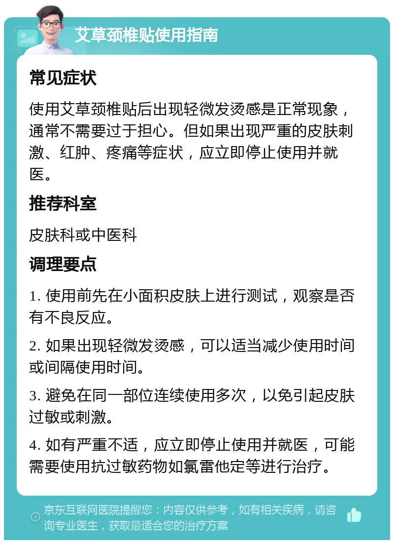 艾草颈椎贴使用指南 常见症状 使用艾草颈椎贴后出现轻微发烫感是正常现象，通常不需要过于担心。但如果出现严重的皮肤刺激、红肿、疼痛等症状，应立即停止使用并就医。 推荐科室 皮肤科或中医科 调理要点 1. 使用前先在小面积皮肤上进行测试，观察是否有不良反应。 2. 如果出现轻微发烫感，可以适当减少使用时间或间隔使用时间。 3. 避免在同一部位连续使用多次，以免引起皮肤过敏或刺激。 4. 如有严重不适，应立即停止使用并就医，可能需要使用抗过敏药物如氯雷他定等进行治疗。