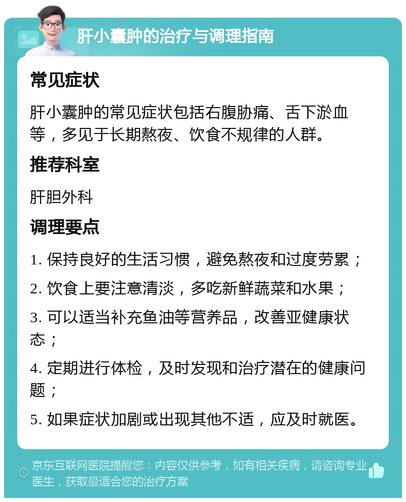 肝小囊肿的治疗与调理指南 常见症状 肝小囊肿的常见症状包括右腹胁痛、舌下淤血等，多见于长期熬夜、饮食不规律的人群。 推荐科室 肝胆外科 调理要点 1. 保持良好的生活习惯，避免熬夜和过度劳累； 2. 饮食上要注意清淡，多吃新鲜蔬菜和水果； 3. 可以适当补充鱼油等营养品，改善亚健康状态； 4. 定期进行体检，及时发现和治疗潜在的健康问题； 5. 如果症状加剧或出现其他不适，应及时就医。