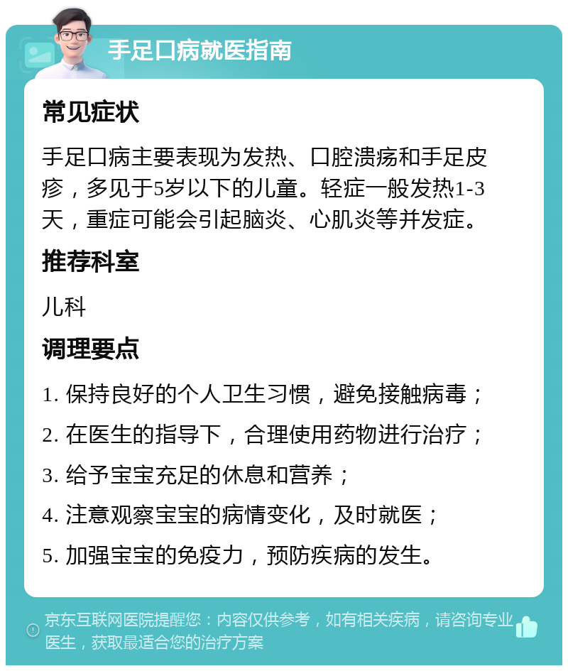 手足口病就医指南 常见症状 手足口病主要表现为发热、口腔溃疡和手足皮疹，多见于5岁以下的儿童。轻症一般发热1-3天，重症可能会引起脑炎、心肌炎等并发症。 推荐科室 儿科 调理要点 1. 保持良好的个人卫生习惯，避免接触病毒； 2. 在医生的指导下，合理使用药物进行治疗； 3. 给予宝宝充足的休息和营养； 4. 注意观察宝宝的病情变化，及时就医； 5. 加强宝宝的免疫力，预防疾病的发生。