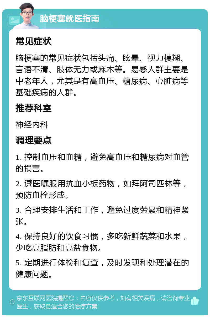 脑梗塞就医指南 常见症状 脑梗塞的常见症状包括头痛、眩晕、视力模糊、言语不清、肢体无力或麻木等。易感人群主要是中老年人，尤其是有高血压、糖尿病、心脏病等基础疾病的人群。 推荐科室 神经内科 调理要点 1. 控制血压和血糖，避免高血压和糖尿病对血管的损害。 2. 遵医嘱服用抗血小板药物，如拜阿司匹林等，预防血栓形成。 3. 合理安排生活和工作，避免过度劳累和精神紧张。 4. 保持良好的饮食习惯，多吃新鲜蔬菜和水果，少吃高脂肪和高盐食物。 5. 定期进行体检和复查，及时发现和处理潜在的健康问题。