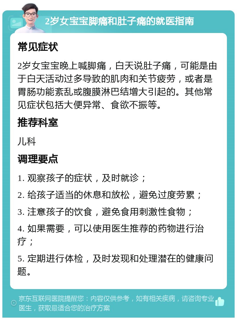 2岁女宝宝脚痛和肚子痛的就医指南 常见症状 2岁女宝宝晚上喊脚痛，白天说肚子痛，可能是由于白天活动过多导致的肌肉和关节疲劳，或者是胃肠功能紊乱或腹膜淋巴结增大引起的。其他常见症状包括大便异常、食欲不振等。 推荐科室 儿科 调理要点 1. 观察孩子的症状，及时就诊； 2. 给孩子适当的休息和放松，避免过度劳累； 3. 注意孩子的饮食，避免食用刺激性食物； 4. 如果需要，可以使用医生推荐的药物进行治疗； 5. 定期进行体检，及时发现和处理潜在的健康问题。