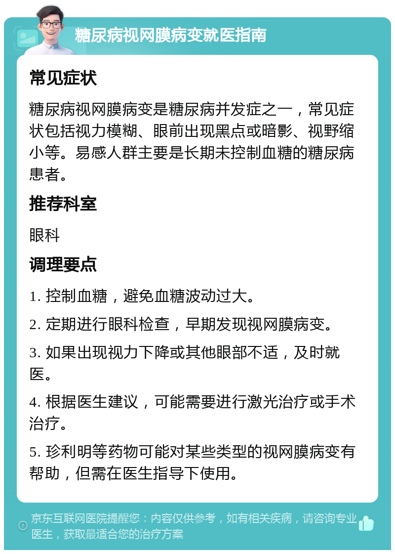 糖尿病视网膜病变就医指南 常见症状 糖尿病视网膜病变是糖尿病并发症之一，常见症状包括视力模糊、眼前出现黑点或暗影、视野缩小等。易感人群主要是长期未控制血糖的糖尿病患者。 推荐科室 眼科 调理要点 1. 控制血糖，避免血糖波动过大。 2. 定期进行眼科检查，早期发现视网膜病变。 3. 如果出现视力下降或其他眼部不适，及时就医。 4. 根据医生建议，可能需要进行激光治疗或手术治疗。 5. 珍利明等药物可能对某些类型的视网膜病变有帮助，但需在医生指导下使用。