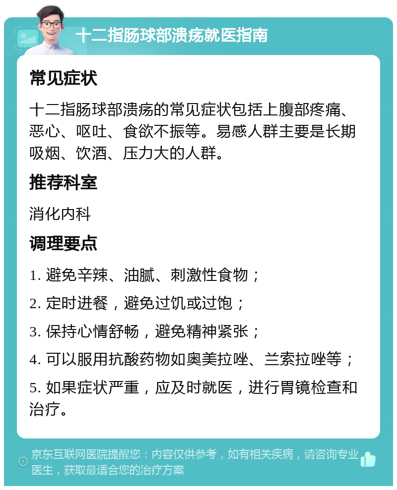 十二指肠球部溃疡就医指南 常见症状 十二指肠球部溃疡的常见症状包括上腹部疼痛、恶心、呕吐、食欲不振等。易感人群主要是长期吸烟、饮酒、压力大的人群。 推荐科室 消化内科 调理要点 1. 避免辛辣、油腻、刺激性食物； 2. 定时进餐，避免过饥或过饱； 3. 保持心情舒畅，避免精神紧张； 4. 可以服用抗酸药物如奥美拉唑、兰索拉唑等； 5. 如果症状严重，应及时就医，进行胃镜检查和治疗。