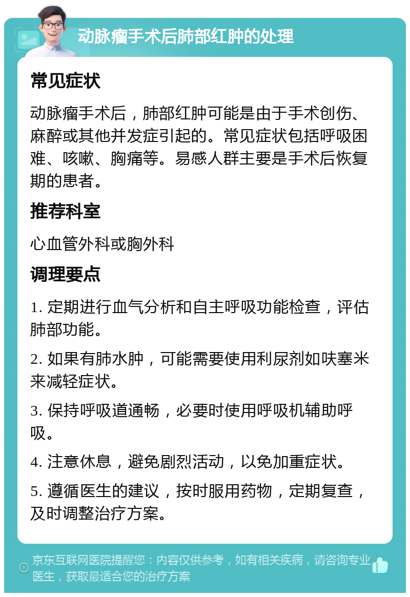 动脉瘤手术后肺部红肿的处理 常见症状 动脉瘤手术后，肺部红肿可能是由于手术创伤、麻醉或其他并发症引起的。常见症状包括呼吸困难、咳嗽、胸痛等。易感人群主要是手术后恢复期的患者。 推荐科室 心血管外科或胸外科 调理要点 1. 定期进行血气分析和自主呼吸功能检查，评估肺部功能。 2. 如果有肺水肿，可能需要使用利尿剂如呋塞米来减轻症状。 3. 保持呼吸道通畅，必要时使用呼吸机辅助呼吸。 4. 注意休息，避免剧烈活动，以免加重症状。 5. 遵循医生的建议，按时服用药物，定期复查，及时调整治疗方案。