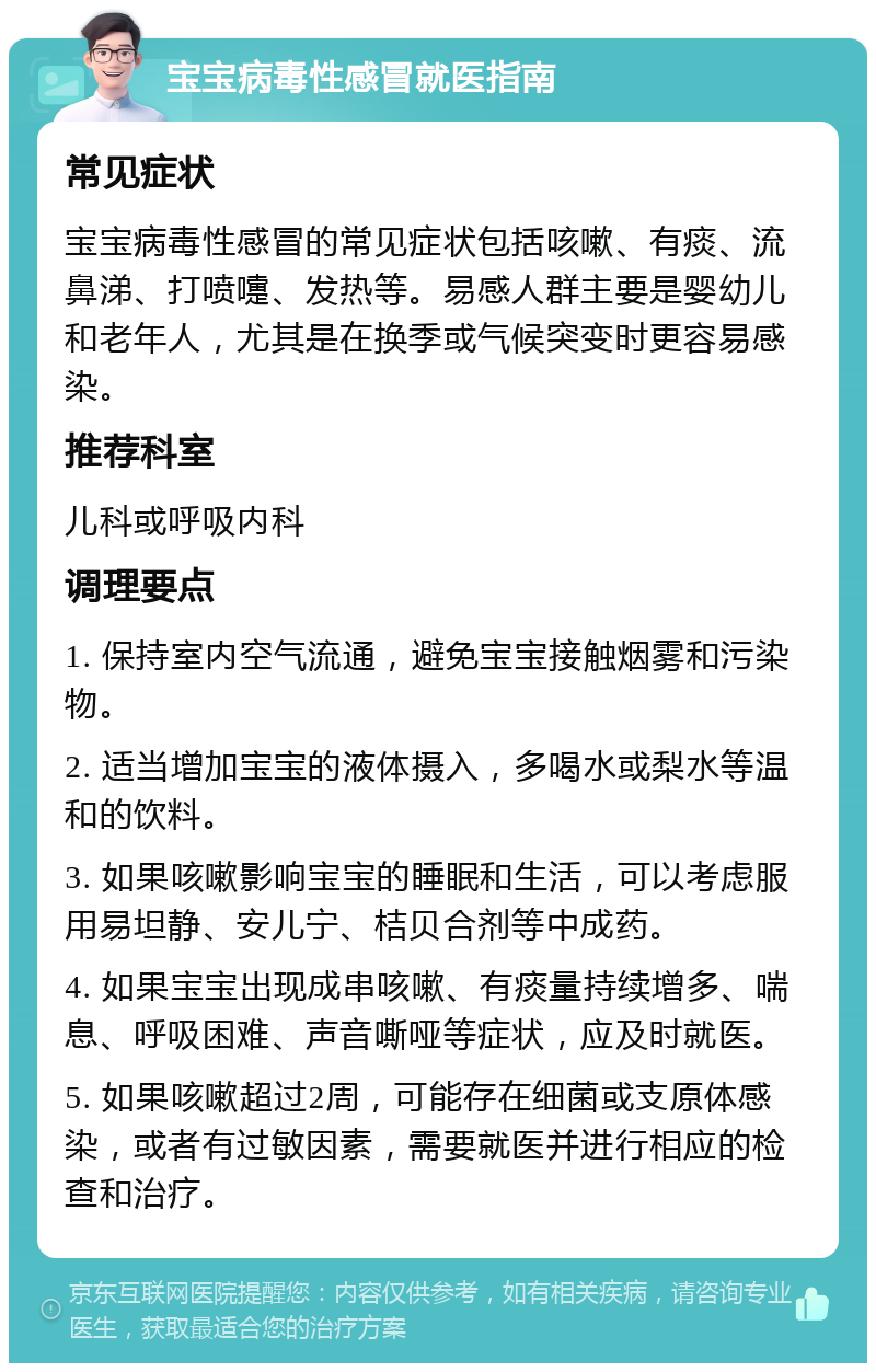 宝宝病毒性感冒就医指南 常见症状 宝宝病毒性感冒的常见症状包括咳嗽、有痰、流鼻涕、打喷嚏、发热等。易感人群主要是婴幼儿和老年人，尤其是在换季或气候突变时更容易感染。 推荐科室 儿科或呼吸内科 调理要点 1. 保持室内空气流通，避免宝宝接触烟雾和污染物。 2. 适当增加宝宝的液体摄入，多喝水或梨水等温和的饮料。 3. 如果咳嗽影响宝宝的睡眠和生活，可以考虑服用易坦静、安儿宁、桔贝合剂等中成药。 4. 如果宝宝出现成串咳嗽、有痰量持续增多、喘息、呼吸困难、声音嘶哑等症状，应及时就医。 5. 如果咳嗽超过2周，可能存在细菌或支原体感染，或者有过敏因素，需要就医并进行相应的检查和治疗。