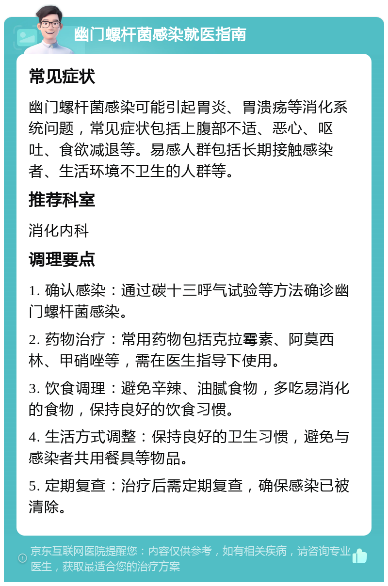 幽门螺杆菌感染就医指南 常见症状 幽门螺杆菌感染可能引起胃炎、胃溃疡等消化系统问题，常见症状包括上腹部不适、恶心、呕吐、食欲减退等。易感人群包括长期接触感染者、生活环境不卫生的人群等。 推荐科室 消化内科 调理要点 1. 确认感染：通过碳十三呼气试验等方法确诊幽门螺杆菌感染。 2. 药物治疗：常用药物包括克拉霉素、阿莫西林、甲硝唑等，需在医生指导下使用。 3. 饮食调理：避免辛辣、油腻食物，多吃易消化的食物，保持良好的饮食习惯。 4. 生活方式调整：保持良好的卫生习惯，避免与感染者共用餐具等物品。 5. 定期复查：治疗后需定期复查，确保感染已被清除。