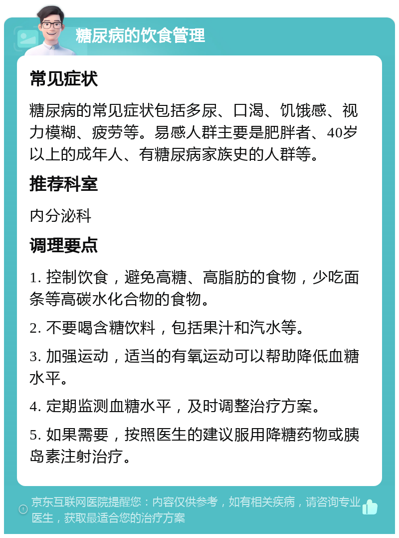 糖尿病的饮食管理 常见症状 糖尿病的常见症状包括多尿、口渴、饥饿感、视力模糊、疲劳等。易感人群主要是肥胖者、40岁以上的成年人、有糖尿病家族史的人群等。 推荐科室 内分泌科 调理要点 1. 控制饮食，避免高糖、高脂肪的食物，少吃面条等高碳水化合物的食物。 2. 不要喝含糖饮料，包括果汁和汽水等。 3. 加强运动，适当的有氧运动可以帮助降低血糖水平。 4. 定期监测血糖水平，及时调整治疗方案。 5. 如果需要，按照医生的建议服用降糖药物或胰岛素注射治疗。