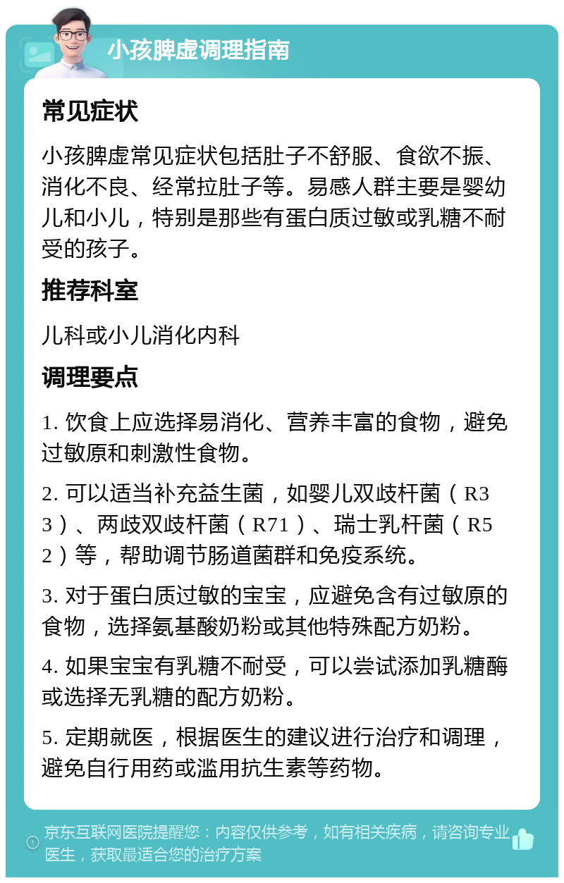 小孩脾虚调理指南 常见症状 小孩脾虚常见症状包括肚子不舒服、食欲不振、消化不良、经常拉肚子等。易感人群主要是婴幼儿和小儿，特别是那些有蛋白质过敏或乳糖不耐受的孩子。 推荐科室 儿科或小儿消化内科 调理要点 1. 饮食上应选择易消化、营养丰富的食物，避免过敏原和刺激性食物。 2. 可以适当补充益生菌，如婴儿双歧杆菌（R33）、两歧双歧杆菌（R71）、瑞士乳杆菌（R52）等，帮助调节肠道菌群和免疫系统。 3. 对于蛋白质过敏的宝宝，应避免含有过敏原的食物，选择氨基酸奶粉或其他特殊配方奶粉。 4. 如果宝宝有乳糖不耐受，可以尝试添加乳糖酶或选择无乳糖的配方奶粉。 5. 定期就医，根据医生的建议进行治疗和调理，避免自行用药或滥用抗生素等药物。