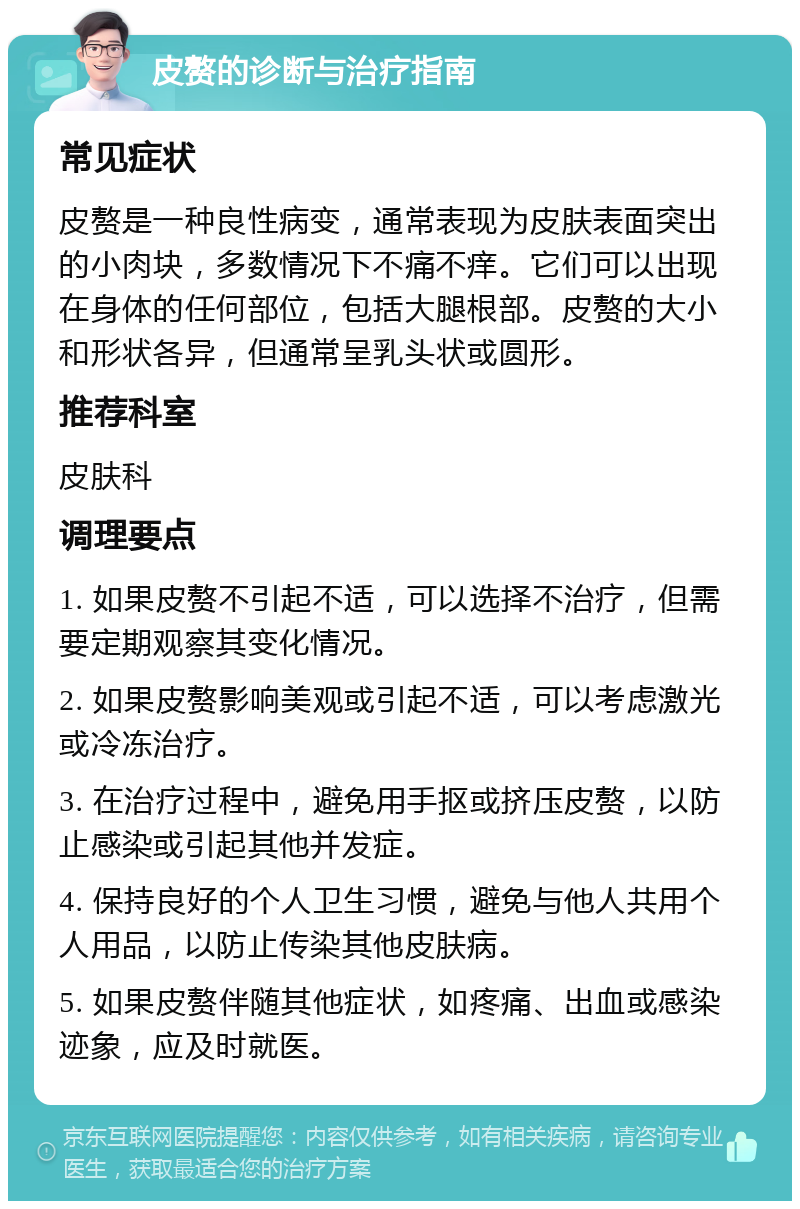 皮赘的诊断与治疗指南 常见症状 皮赘是一种良性病变，通常表现为皮肤表面突出的小肉块，多数情况下不痛不痒。它们可以出现在身体的任何部位，包括大腿根部。皮赘的大小和形状各异，但通常呈乳头状或圆形。 推荐科室 皮肤科 调理要点 1. 如果皮赘不引起不适，可以选择不治疗，但需要定期观察其变化情况。 2. 如果皮赘影响美观或引起不适，可以考虑激光或冷冻治疗。 3. 在治疗过程中，避免用手抠或挤压皮赘，以防止感染或引起其他并发症。 4. 保持良好的个人卫生习惯，避免与他人共用个人用品，以防止传染其他皮肤病。 5. 如果皮赘伴随其他症状，如疼痛、出血或感染迹象，应及时就医。