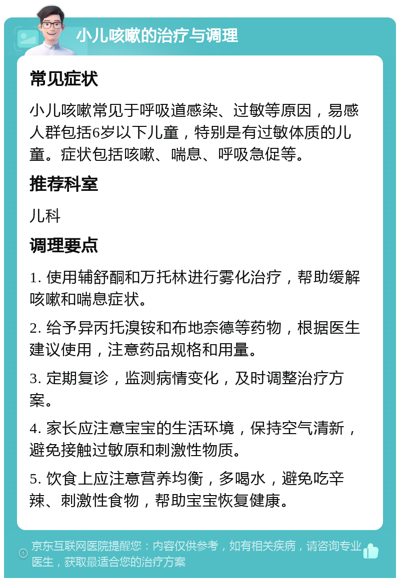 小儿咳嗽的治疗与调理 常见症状 小儿咳嗽常见于呼吸道感染、过敏等原因，易感人群包括6岁以下儿童，特别是有过敏体质的儿童。症状包括咳嗽、喘息、呼吸急促等。 推荐科室 儿科 调理要点 1. 使用辅舒酮和万托林进行雾化治疗，帮助缓解咳嗽和喘息症状。 2. 给予异丙托溴铵和布地奈德等药物，根据医生建议使用，注意药品规格和用量。 3. 定期复诊，监测病情变化，及时调整治疗方案。 4. 家长应注意宝宝的生活环境，保持空气清新，避免接触过敏原和刺激性物质。 5. 饮食上应注意营养均衡，多喝水，避免吃辛辣、刺激性食物，帮助宝宝恢复健康。