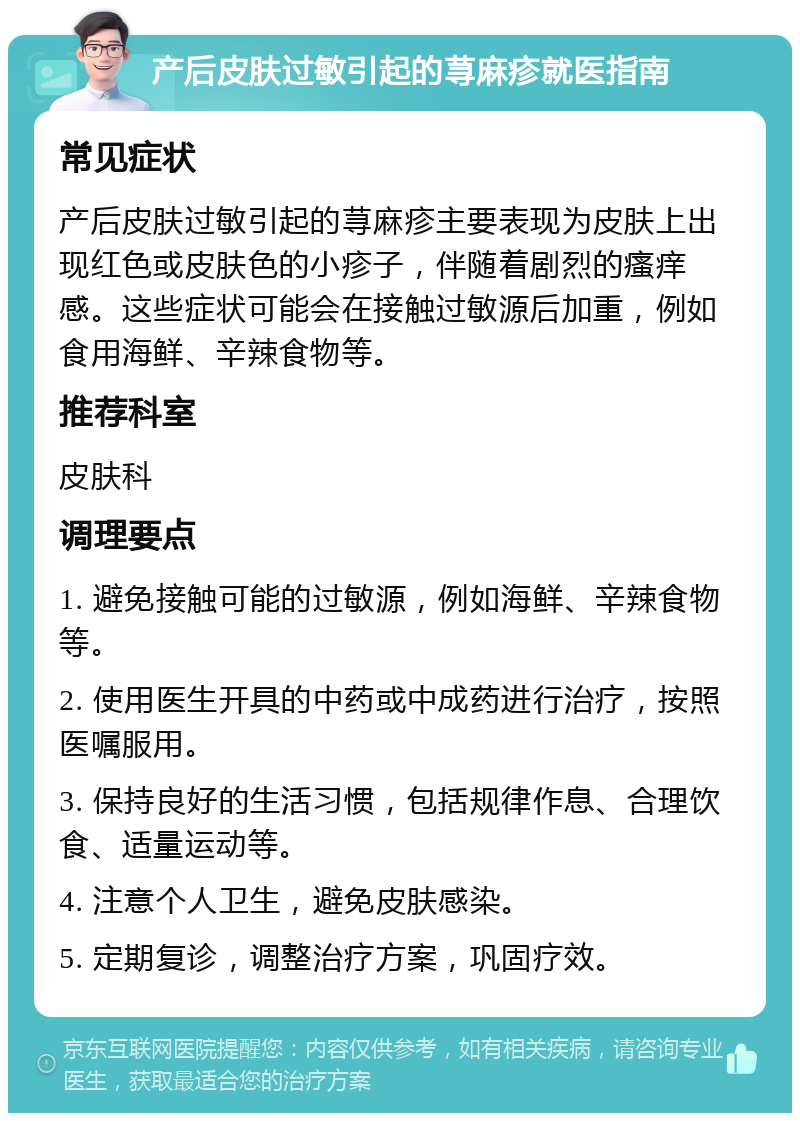 产后皮肤过敏引起的荨麻疹就医指南 常见症状 产后皮肤过敏引起的荨麻疹主要表现为皮肤上出现红色或皮肤色的小疹子，伴随着剧烈的瘙痒感。这些症状可能会在接触过敏源后加重，例如食用海鲜、辛辣食物等。 推荐科室 皮肤科 调理要点 1. 避免接触可能的过敏源，例如海鲜、辛辣食物等。 2. 使用医生开具的中药或中成药进行治疗，按照医嘱服用。 3. 保持良好的生活习惯，包括规律作息、合理饮食、适量运动等。 4. 注意个人卫生，避免皮肤感染。 5. 定期复诊，调整治疗方案，巩固疗效。