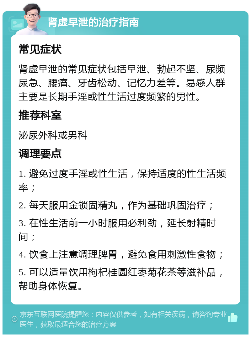 肾虚早泄的治疗指南 常见症状 肾虚早泄的常见症状包括早泄、勃起不坚、尿频尿急、腰痛、牙齿松动、记忆力差等。易感人群主要是长期手淫或性生活过度频繁的男性。 推荐科室 泌尿外科或男科 调理要点 1. 避免过度手淫或性生活，保持适度的性生活频率； 2. 每天服用金锁固精丸，作为基础巩固治疗； 3. 在性生活前一小时服用必利劲，延长射精时间； 4. 饮食上注意调理脾胃，避免食用刺激性食物； 5. 可以适量饮用枸杞桂圆红枣菊花茶等滋补品，帮助身体恢复。