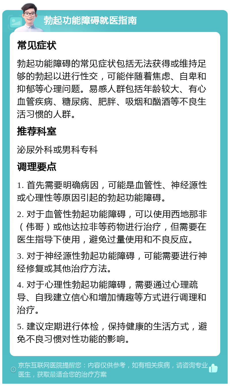 勃起功能障碍就医指南 常见症状 勃起功能障碍的常见症状包括无法获得或维持足够的勃起以进行性交，可能伴随着焦虑、自卑和抑郁等心理问题。易感人群包括年龄较大、有心血管疾病、糖尿病、肥胖、吸烟和酗酒等不良生活习惯的人群。 推荐科室 泌尿外科或男科专科 调理要点 1. 首先需要明确病因，可能是血管性、神经源性或心理性等原因引起的勃起功能障碍。 2. 对于血管性勃起功能障碍，可以使用西地那非（伟哥）或他达拉非等药物进行治疗，但需要在医生指导下使用，避免过量使用和不良反应。 3. 对于神经源性勃起功能障碍，可能需要进行神经修复或其他治疗方法。 4. 对于心理性勃起功能障碍，需要通过心理疏导、自我建立信心和增加情趣等方式进行调理和治疗。 5. 建议定期进行体检，保持健康的生活方式，避免不良习惯对性功能的影响。