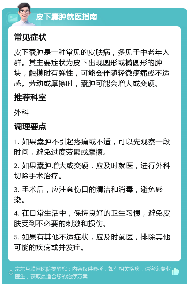 皮下囊肿就医指南 常见症状 皮下囊肿是一种常见的皮肤病，多见于中老年人群。其主要症状为皮下出现圆形或椭圆形的肿块，触摸时有弹性，可能会伴随轻微疼痛或不适感。劳动或摩擦时，囊肿可能会增大或变硬。 推荐科室 外科 调理要点 1. 如果囊肿不引起疼痛或不适，可以先观察一段时间，避免过度劳累或摩擦。 2. 如果囊肿增大或变硬，应及时就医，进行外科切除手术治疗。 3. 手术后，应注意伤口的清洁和消毒，避免感染。 4. 在日常生活中，保持良好的卫生习惯，避免皮肤受到不必要的刺激和损伤。 5. 如果有其他不适症状，应及时就医，排除其他可能的疾病或并发症。