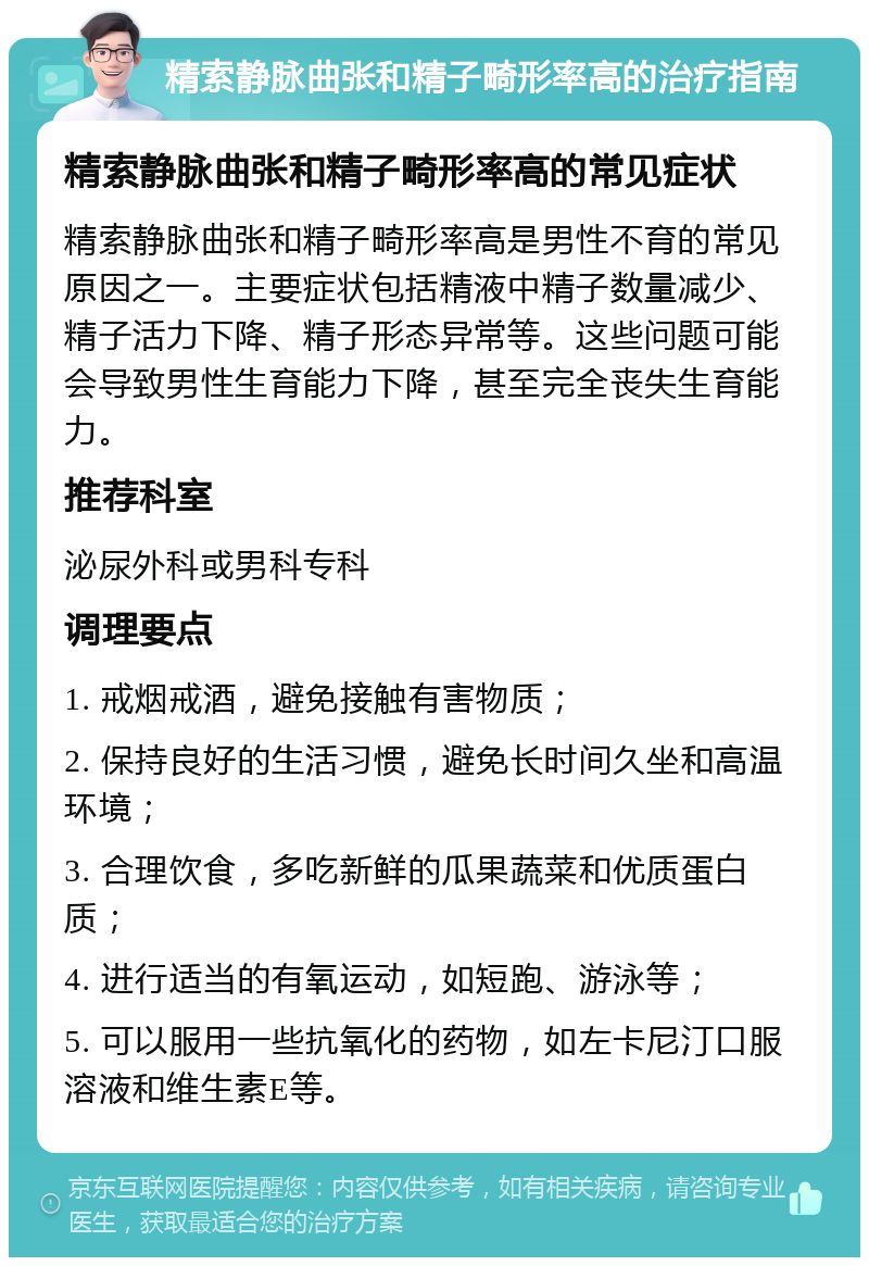 精索静脉曲张和精子畸形率高的治疗指南 精索静脉曲张和精子畸形率高的常见症状 精索静脉曲张和精子畸形率高是男性不育的常见原因之一。主要症状包括精液中精子数量减少、精子活力下降、精子形态异常等。这些问题可能会导致男性生育能力下降，甚至完全丧失生育能力。 推荐科室 泌尿外科或男科专科 调理要点 1. 戒烟戒酒，避免接触有害物质； 2. 保持良好的生活习惯，避免长时间久坐和高温环境； 3. 合理饮食，多吃新鲜的瓜果蔬菜和优质蛋白质； 4. 进行适当的有氧运动，如短跑、游泳等； 5. 可以服用一些抗氧化的药物，如左卡尼汀口服溶液和维生素E等。