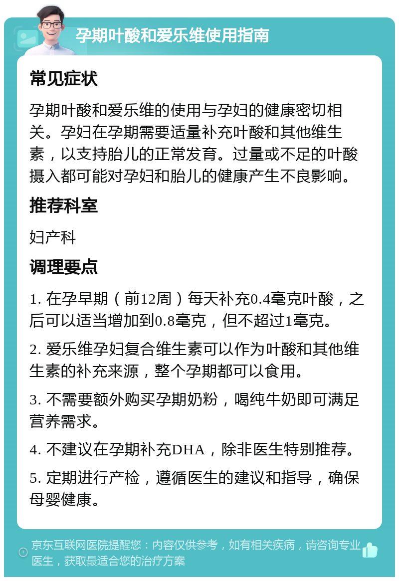 孕期叶酸和爱乐维使用指南 常见症状 孕期叶酸和爱乐维的使用与孕妇的健康密切相关。孕妇在孕期需要适量补充叶酸和其他维生素，以支持胎儿的正常发育。过量或不足的叶酸摄入都可能对孕妇和胎儿的健康产生不良影响。 推荐科室 妇产科 调理要点 1. 在孕早期（前12周）每天补充0.4毫克叶酸，之后可以适当增加到0.8毫克，但不超过1毫克。 2. 爱乐维孕妇复合维生素可以作为叶酸和其他维生素的补充来源，整个孕期都可以食用。 3. 不需要额外购买孕期奶粉，喝纯牛奶即可满足营养需求。 4. 不建议在孕期补充DHA，除非医生特别推荐。 5. 定期进行产检，遵循医生的建议和指导，确保母婴健康。