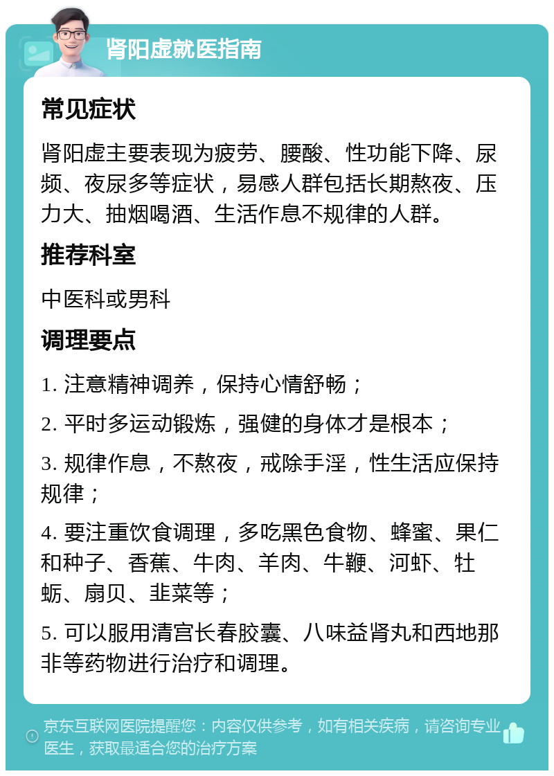 肾阳虚就医指南 常见症状 肾阳虚主要表现为疲劳、腰酸、性功能下降、尿频、夜尿多等症状，易感人群包括长期熬夜、压力大、抽烟喝酒、生活作息不规律的人群。 推荐科室 中医科或男科 调理要点 1. 注意精神调养，保持心情舒畅； 2. 平时多运动锻炼，强健的身体才是根本； 3. 规律作息，不熬夜，戒除手淫，性生活应保持规律； 4. 要注重饮食调理，多吃黑色食物、蜂蜜、果仁和种子、香蕉、牛肉、羊肉、牛鞭、河虾、牡蛎、扇贝、韭菜等； 5. 可以服用清宫长春胶囊、八味益肾丸和西地那非等药物进行治疗和调理。