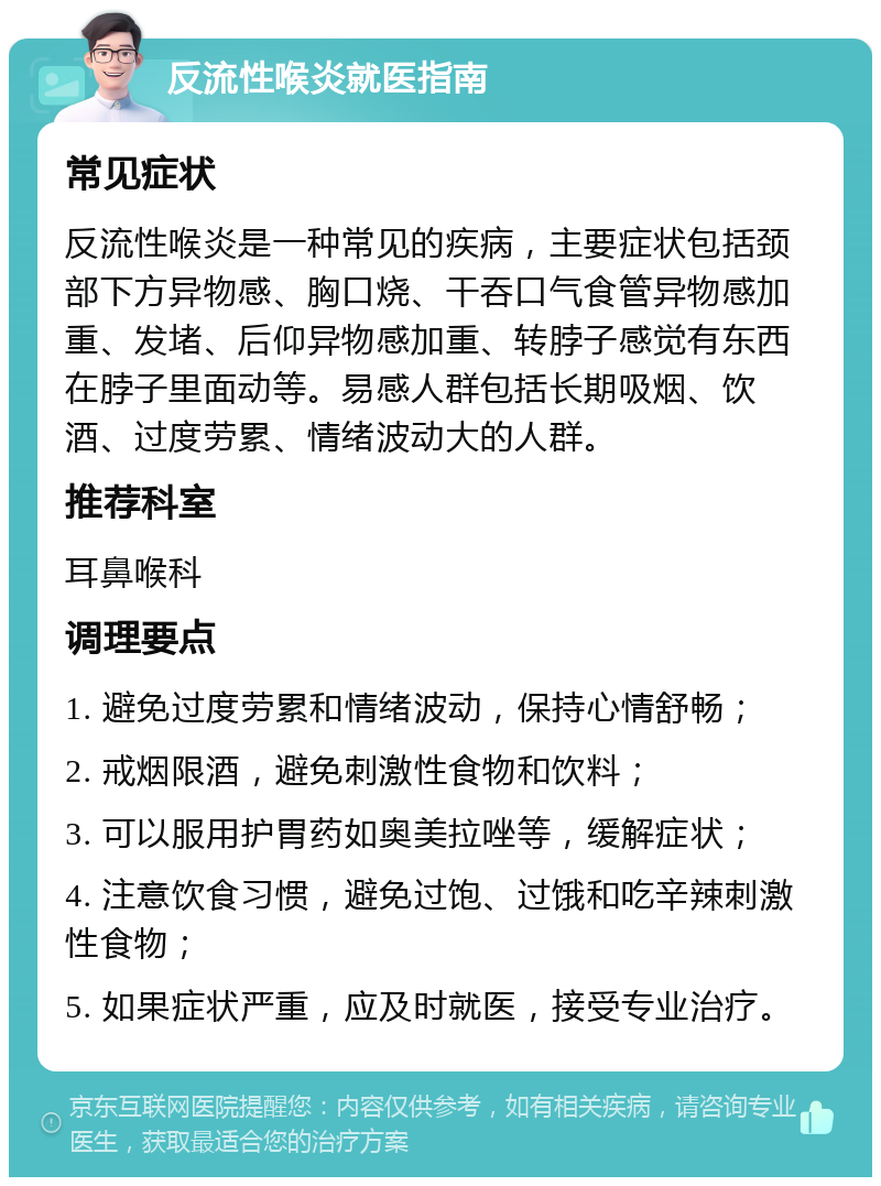 反流性喉炎就医指南 常见症状 反流性喉炎是一种常见的疾病，主要症状包括颈部下方异物感、胸口烧、干吞口气食管异物感加重、发堵、后仰异物感加重、转脖子感觉有东西在脖子里面动等。易感人群包括长期吸烟、饮酒、过度劳累、情绪波动大的人群。 推荐科室 耳鼻喉科 调理要点 1. 避免过度劳累和情绪波动，保持心情舒畅； 2. 戒烟限酒，避免刺激性食物和饮料； 3. 可以服用护胃药如奥美拉唑等，缓解症状； 4. 注意饮食习惯，避免过饱、过饿和吃辛辣刺激性食物； 5. 如果症状严重，应及时就医，接受专业治疗。