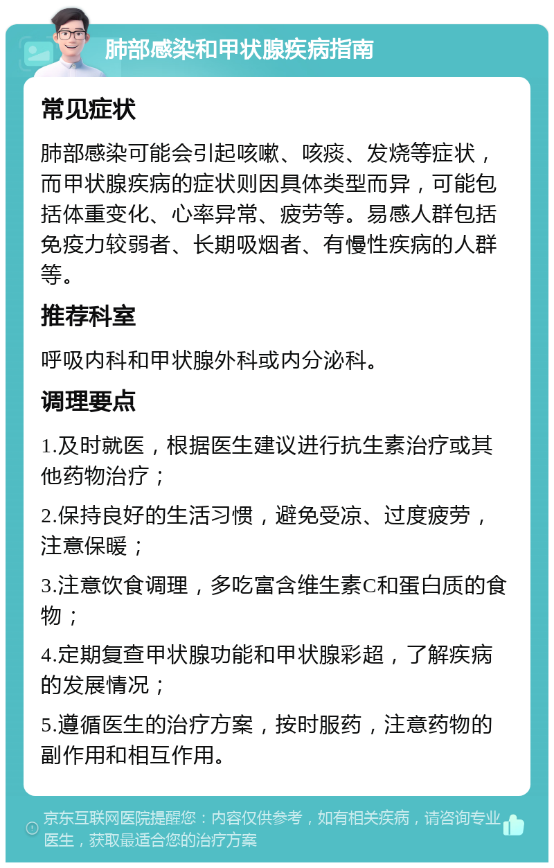 肺部感染和甲状腺疾病指南 常见症状 肺部感染可能会引起咳嗽、咳痰、发烧等症状，而甲状腺疾病的症状则因具体类型而异，可能包括体重变化、心率异常、疲劳等。易感人群包括免疫力较弱者、长期吸烟者、有慢性疾病的人群等。 推荐科室 呼吸内科和甲状腺外科或内分泌科。 调理要点 1.及时就医，根据医生建议进行抗生素治疗或其他药物治疗； 2.保持良好的生活习惯，避免受凉、过度疲劳，注意保暖； 3.注意饮食调理，多吃富含维生素C和蛋白质的食物； 4.定期复查甲状腺功能和甲状腺彩超，了解疾病的发展情况； 5.遵循医生的治疗方案，按时服药，注意药物的副作用和相互作用。