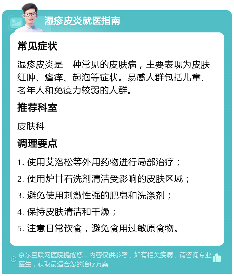 湿疹皮炎就医指南 常见症状 湿疹皮炎是一种常见的皮肤病，主要表现为皮肤红肿、瘙痒、起泡等症状。易感人群包括儿童、老年人和免疫力较弱的人群。 推荐科室 皮肤科 调理要点 1. 使用艾洛松等外用药物进行局部治疗； 2. 使用炉甘石洗剂清洁受影响的皮肤区域； 3. 避免使用刺激性强的肥皂和洗涤剂； 4. 保持皮肤清洁和干燥； 5. 注意日常饮食，避免食用过敏原食物。