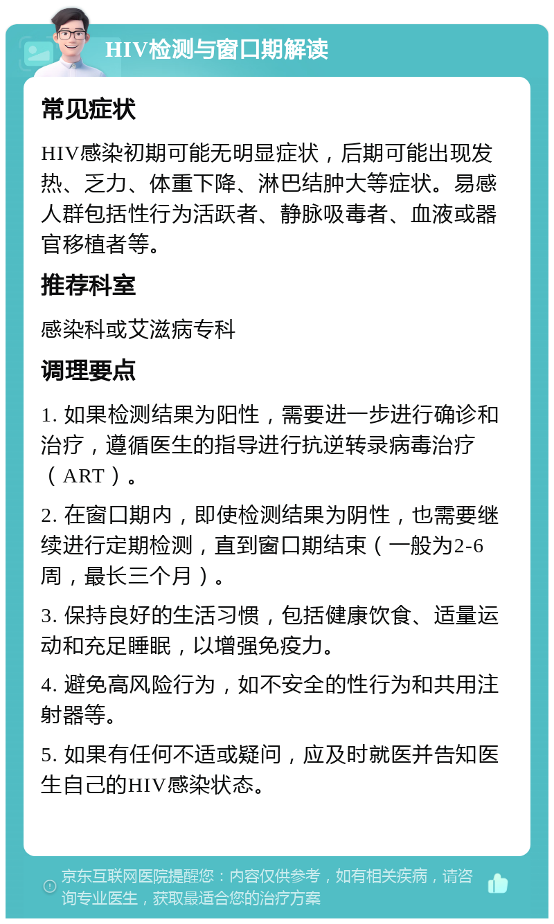 HIV检测与窗口期解读 常见症状 HIV感染初期可能无明显症状，后期可能出现发热、乏力、体重下降、淋巴结肿大等症状。易感人群包括性行为活跃者、静脉吸毒者、血液或器官移植者等。 推荐科室 感染科或艾滋病专科 调理要点 1. 如果检测结果为阳性，需要进一步进行确诊和治疗，遵循医生的指导进行抗逆转录病毒治疗（ART）。 2. 在窗口期内，即使检测结果为阴性，也需要继续进行定期检测，直到窗口期结束（一般为2-6周，最长三个月）。 3. 保持良好的生活习惯，包括健康饮食、适量运动和充足睡眠，以增强免疫力。 4. 避免高风险行为，如不安全的性行为和共用注射器等。 5. 如果有任何不适或疑问，应及时就医并告知医生自己的HIV感染状态。