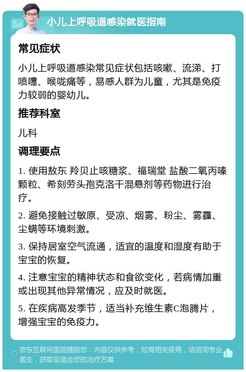 小儿上呼吸道感染就医指南 常见症状 小儿上呼吸道感染常见症状包括咳嗽、流涕、打喷嚏、喉咙痛等，易感人群为儿童，尤其是免疫力较弱的婴幼儿。 推荐科室 儿科 调理要点 1. 使用敖东 羚贝止咳糖浆、福瑞堂 盐酸二氧丙嗪颗粒、希刻劳头孢克洛干混悬剂等药物进行治疗。 2. 避免接触过敏原、受凉、烟雾、粉尘、雾霾、尘螨等环境刺激。 3. 保持居室空气流通，适宜的温度和湿度有助于宝宝的恢复。 4. 注意宝宝的精神状态和食欲变化，若病情加重或出现其他异常情况，应及时就医。 5. 在疾病高发季节，适当补充维生素C泡腾片，增强宝宝的免疫力。