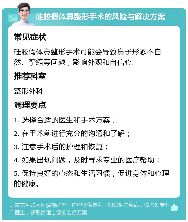 硅胶假体鼻整形手术的风险与解决方案 常见症状 硅胶假体鼻整形手术可能会导致鼻子形态不自然、挛缩等问题，影响外观和自信心。 推荐科室 整形外科 调理要点 1. 选择合适的医生和手术方案； 2. 在手术前进行充分的沟通和了解； 3. 注意手术后的护理和恢复； 4. 如果出现问题，及时寻求专业的医疗帮助； 5. 保持良好的心态和生活习惯，促进身体和心理的健康。