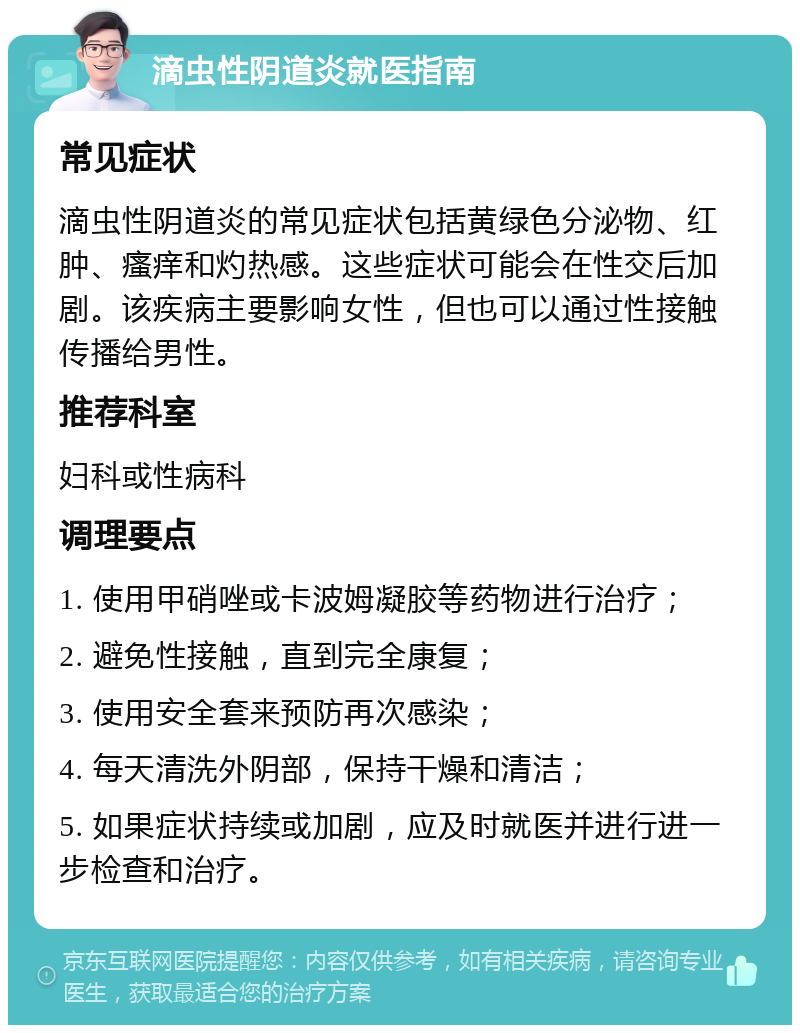 滴虫性阴道炎就医指南 常见症状 滴虫性阴道炎的常见症状包括黄绿色分泌物、红肿、瘙痒和灼热感。这些症状可能会在性交后加剧。该疾病主要影响女性，但也可以通过性接触传播给男性。 推荐科室 妇科或性病科 调理要点 1. 使用甲硝唑或卡波姆凝胶等药物进行治疗； 2. 避免性接触，直到完全康复； 3. 使用安全套来预防再次感染； 4. 每天清洗外阴部，保持干燥和清洁； 5. 如果症状持续或加剧，应及时就医并进行进一步检查和治疗。