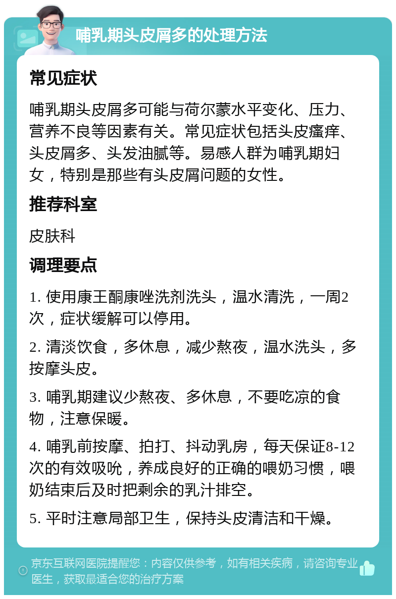 哺乳期头皮屑多的处理方法 常见症状 哺乳期头皮屑多可能与荷尔蒙水平变化、压力、营养不良等因素有关。常见症状包括头皮瘙痒、头皮屑多、头发油腻等。易感人群为哺乳期妇女，特别是那些有头皮屑问题的女性。 推荐科室 皮肤科 调理要点 1. 使用康王酮康唑洗剂洗头，温水清洗，一周2次，症状缓解可以停用。 2. 清淡饮食，多休息，减少熬夜，温水洗头，多按摩头皮。 3. 哺乳期建议少熬夜、多休息，不要吃凉的食物，注意保暖。 4. 哺乳前按摩、拍打、抖动乳房，每天保证8-12次的有效吸吮，养成良好的正确的喂奶习惯，喂奶结束后及时把剩余的乳汁排空。 5. 平时注意局部卫生，保持头皮清洁和干燥。