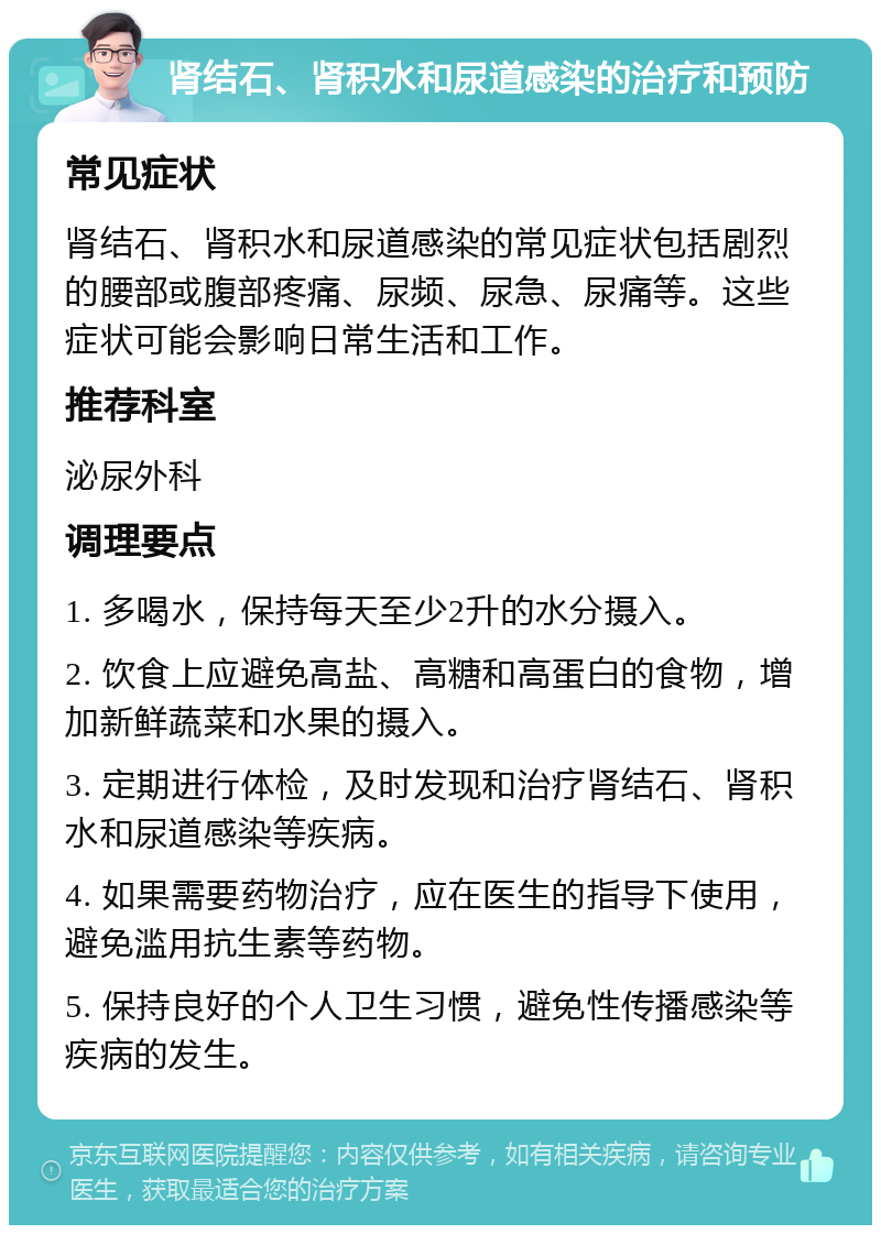 肾结石、肾积水和尿道感染的治疗和预防 常见症状 肾结石、肾积水和尿道感染的常见症状包括剧烈的腰部或腹部疼痛、尿频、尿急、尿痛等。这些症状可能会影响日常生活和工作。 推荐科室 泌尿外科 调理要点 1. 多喝水，保持每天至少2升的水分摄入。 2. 饮食上应避免高盐、高糖和高蛋白的食物，增加新鲜蔬菜和水果的摄入。 3. 定期进行体检，及时发现和治疗肾结石、肾积水和尿道感染等疾病。 4. 如果需要药物治疗，应在医生的指导下使用，避免滥用抗生素等药物。 5. 保持良好的个人卫生习惯，避免性传播感染等疾病的发生。