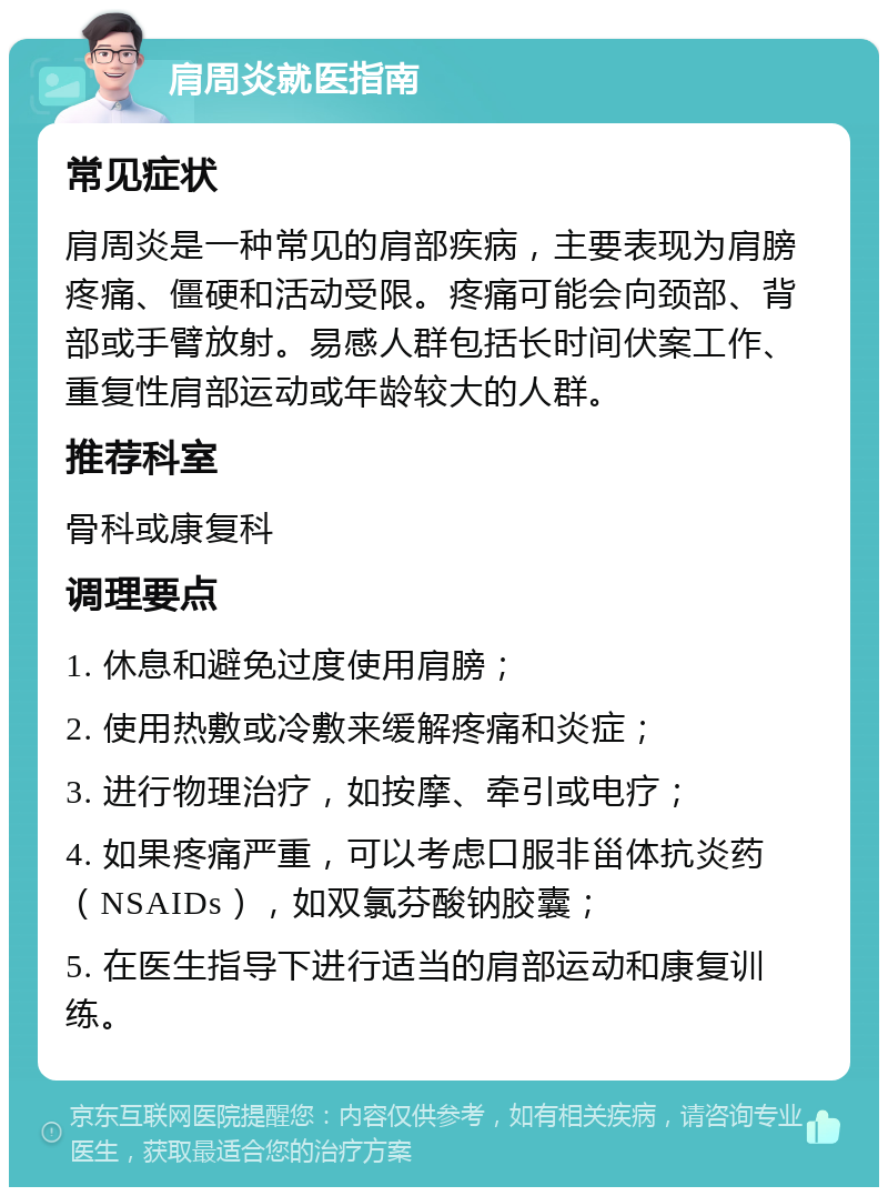 肩周炎就医指南 常见症状 肩周炎是一种常见的肩部疾病，主要表现为肩膀疼痛、僵硬和活动受限。疼痛可能会向颈部、背部或手臂放射。易感人群包括长时间伏案工作、重复性肩部运动或年龄较大的人群。 推荐科室 骨科或康复科 调理要点 1. 休息和避免过度使用肩膀； 2. 使用热敷或冷敷来缓解疼痛和炎症； 3. 进行物理治疗，如按摩、牵引或电疗； 4. 如果疼痛严重，可以考虑口服非甾体抗炎药（NSAIDs），如双氯芬酸钠胶囊； 5. 在医生指导下进行适当的肩部运动和康复训练。