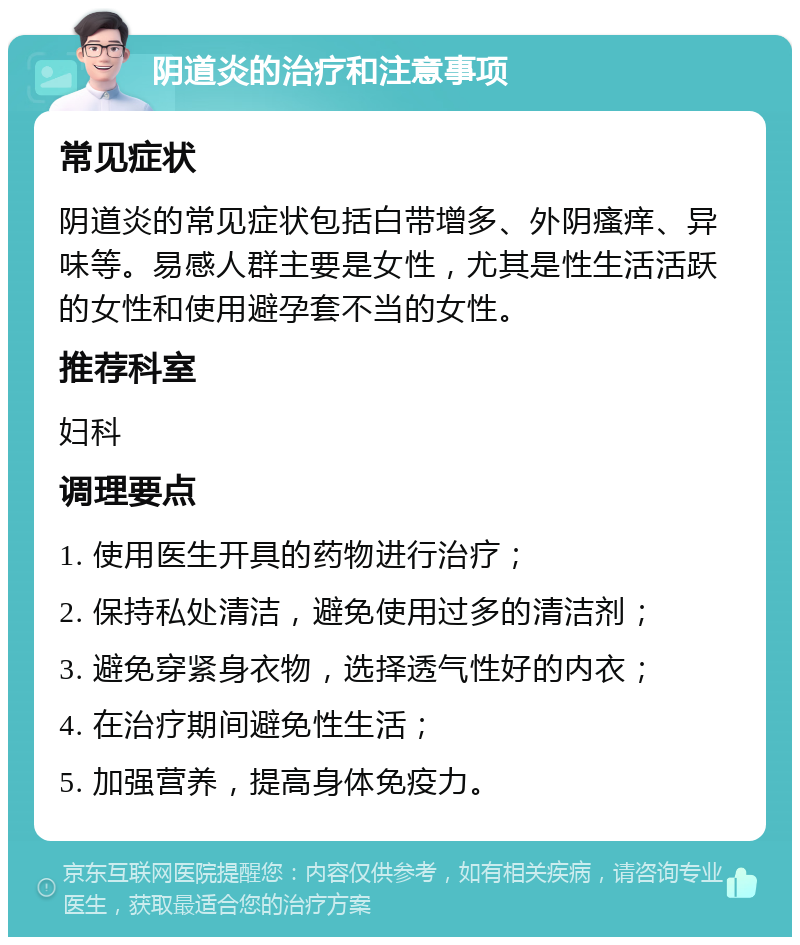 阴道炎的治疗和注意事项 常见症状 阴道炎的常见症状包括白带增多、外阴瘙痒、异味等。易感人群主要是女性，尤其是性生活活跃的女性和使用避孕套不当的女性。 推荐科室 妇科 调理要点 1. 使用医生开具的药物进行治疗； 2. 保持私处清洁，避免使用过多的清洁剂； 3. 避免穿紧身衣物，选择透气性好的内衣； 4. 在治疗期间避免性生活； 5. 加强营养，提高身体免疫力。