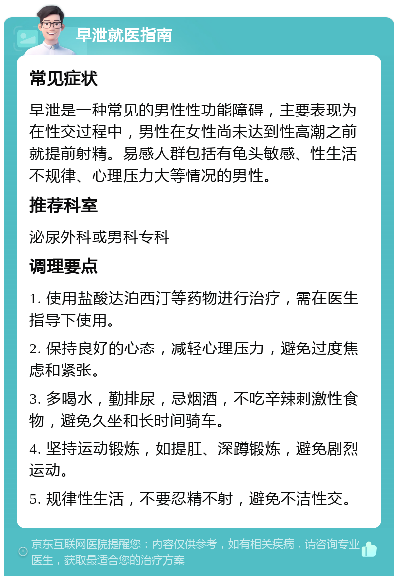 早泄就医指南 常见症状 早泄是一种常见的男性性功能障碍，主要表现为在性交过程中，男性在女性尚未达到性高潮之前就提前射精。易感人群包括有龟头敏感、性生活不规律、心理压力大等情况的男性。 推荐科室 泌尿外科或男科专科 调理要点 1. 使用盐酸达泊西汀等药物进行治疗，需在医生指导下使用。 2. 保持良好的心态，减轻心理压力，避免过度焦虑和紧张。 3. 多喝水，勤排尿，忌烟酒，不吃辛辣刺激性食物，避免久坐和长时间骑车。 4. 坚持运动锻炼，如提肛、深蹲锻炼，避免剧烈运动。 5. 规律性生活，不要忍精不射，避免不洁性交。