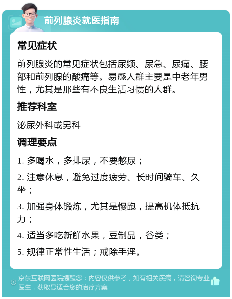 前列腺炎就医指南 常见症状 前列腺炎的常见症状包括尿频、尿急、尿痛、腰部和前列腺的酸痛等。易感人群主要是中老年男性，尤其是那些有不良生活习惯的人群。 推荐科室 泌尿外科或男科 调理要点 1. 多喝水，多排尿，不要憋尿； 2. 注意休息，避免过度疲劳、长时间骑车、久坐； 3. 加强身体锻炼，尤其是慢跑，提高机体抵抗力； 4. 适当多吃新鲜水果，豆制品，谷类； 5. 规律正常性生活；戒除手淫。